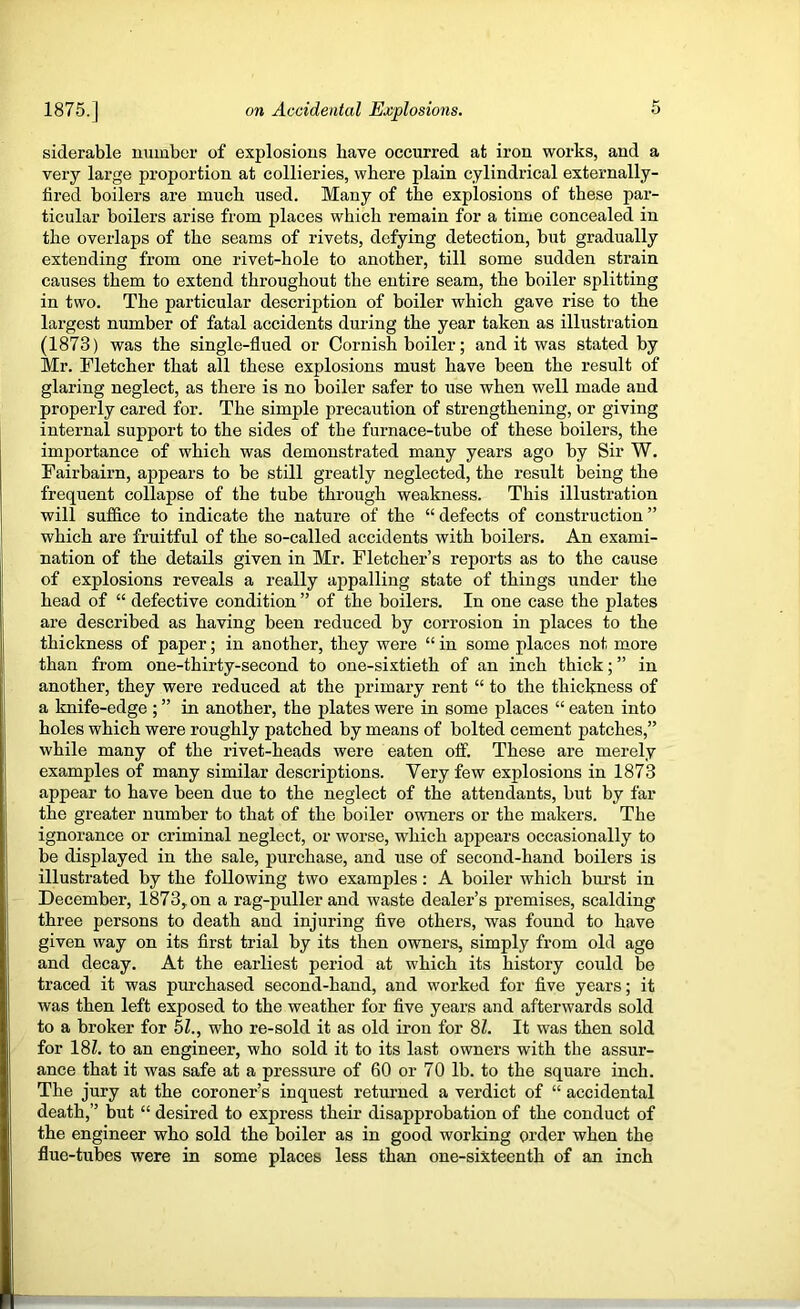 siderable number of explosions have occurred at iron works, and a very large proportion at collieries, where plain cylindrical externally- fired boilers are much used. Many of the explosions of these par- ticular boilers arise from places which remain for a time concealed in the overlaps of the seams of rivets, defying detection, but gradually extending from one rivet-hole to another, till some sudden strain causes them to extend throughout the entire seam, the boiler splitting in two. The particular description of boiler which gave rise to the largest number of fatal accidents during the year taken as illustration (1873) was the single-flued or Cornish boiler; and it was stated by Mr. Fletcher that all these explosions must have been the result of glaring neglect, as there is no boiler safer to use when well made and properly cared for. The simple precaution of strengthening, or giving internal support to the sides of the furnace-tube of these boilers, the importance of which was demonstrated many years ago by Sir W. Fairbairn, appears to be still greatly neglected, the result being the frequent collapse of the tube through weakness. This illustration will suffice to indicate the nature of the “ defects of construction ” which are fruitful of the so-called accidents with boilers. An exami- nation of the details given in Mr. Fletcher’s reports as to the cause of explosions reveals a really appalling state of things under the head of “ defective condition ” of the boilers. In one case the plates are described as having been reduced by corrosion in places to the thickness of paper; in another, they were “ in some places not more than from one-thirty-second to one-sixtieth of an inch thick; ” in another, they were reduced at the primary rent “ to the thickness of a knife-edge ; ” in another, the plates were in some places “ eaten into holes which were roughly patched by means of bolted cement patches,” while many of the rivet-heads were eaten off. These are merely examples of many similar descriptions. Very few explosions in 1873 appear to have been due to the neglect of the attendants, but by far the greater number to that of the boiler owners or the makers. The ignorance or criminal neglect, or worse, which appears occasionally to be displayed in the sale, purchase, and use of second-hand boilers is illustrated by the following two examples: A boiler which burst in December, 1873^ on a rag-puller and waste dealer’s premises, scalding three persons to death and injuring five others, was found to have given way on its first trial by its then owners, simply from old age and decay. At the earliest period at which its history could be traced it was pm-chased second-hand, and worked for five years; it was then left exposed to the weather for five years and afterwards sold to a broker for 51., who re-sold it as old iron for 8Z. It was then sold for 181. to an engineer, who sold it to its last owners with the assur- ance that it was safe at a pressure of 60 or 70 lb. to the square inch. The jury at the coroner’s inquest returned a verdict of “ accidental death,” but “ desired to express then- disapprobation of the conduct of the engineer who sold the boiler as in good working order when the flue-tubes were in some places less than one-sixteenth of an inch