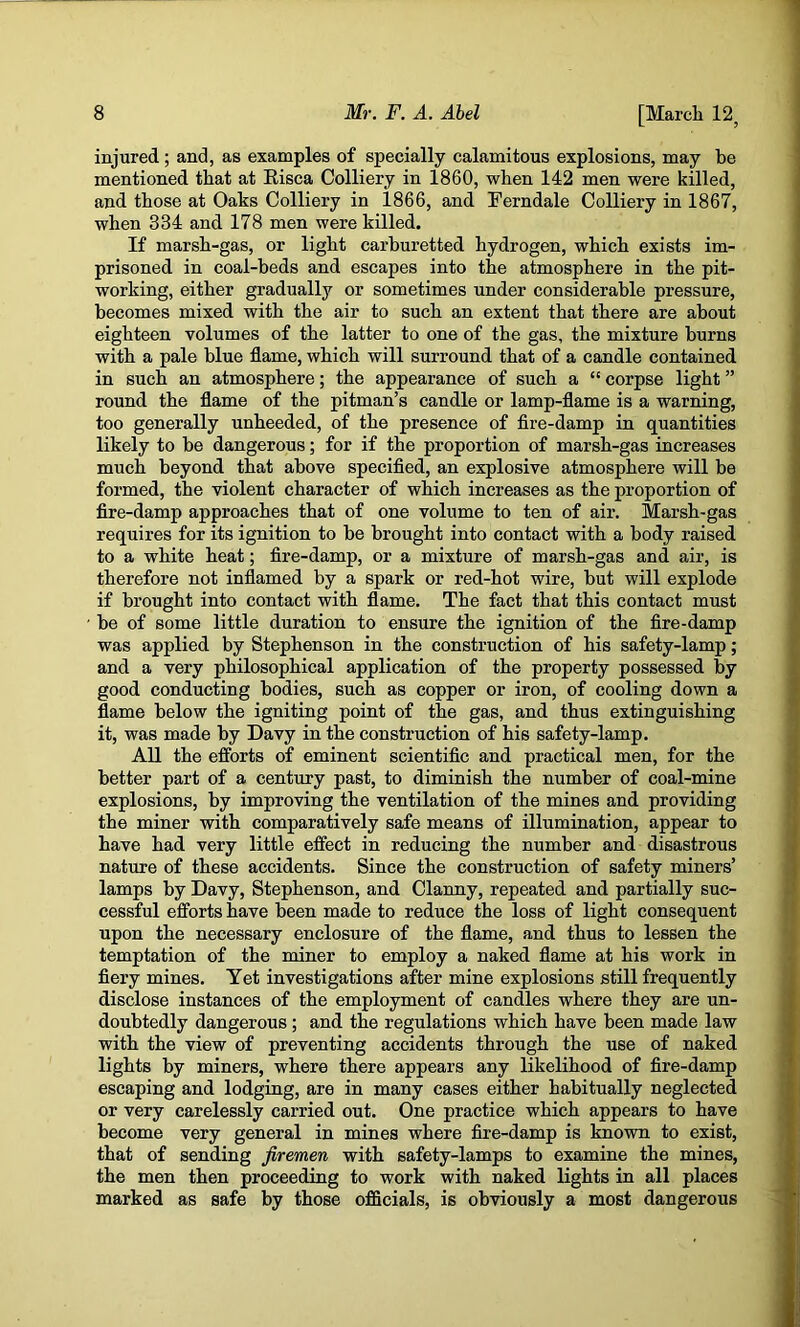 injured; and, as examples of specially calamitous explosions, may be mentioned that at Eisca Colliery in 1860, when 142 men were killed, and those at Oaks Colliery in 1866, and Ferndale Colliery in 1867, when 334 and 178 men were killed. If marsh-gas, or light carburetted hydrogen, which exists im- prisoned in coal-beds and escapes into the atmosphere in the pit- working, either gradually or sometimes under considerable pressure, becomes mixed with the air to such an extent that there are about eighteen volumes of the latter to one of the gas, the mixture burns with a pale blue flame, which will surround that of a candle contained in such an atmosphere; the appearance of such a “ corpse light ” round the flame of the pitman’s candle or lamp-flame is a warning, too generally unheeded, of the presence of fire-damp in quantities likely to be dangerous; for if the proportion of marsh-gas increases much beyond that above specified, an explosive atmosphere will be formed, the violent character of which increases as the proportion of fire-damp approaches that of one volume to ten of air. Marsh-gas requires for its ignition to be brought into contact with a body raised to a white heat; fire-damp, or a mixture of marsh-gas and air, is therefore not inflamed by a spark or red-hot wire, but will explode if brought into contact with flame. The fact that this contact must be of some little duration to ensure the ignition of the fire-damp was applied by Stephenson in the construction of his safety-lamp; and a very philosophical application of the property possessed by good conducting bodies, such as copper or iron, of cooling down a flame below the igniting point of the gas, and thus extinguishing it, was made by Davy in the construction of his safety-lamp. All the efforts of eminent scientific and practical men, for the better part of a century past, to diminish the number of coal-mine explosions, by improving the ventilation of the mines and providing the miner with comparatively safe means of illumination, appear to have had very little effect in reducing the number and disastrous nature of these accidents. Since the construction of safety miners’ lamps by Davy, Stephenson, and Clanny, repeated and partially suc- cessful efforts have been made to reduce the loss of light consequent upon the necessary enclosure of the flame, and thus to lessen the temptation of the miner to employ a naked flame at his work in fiery mines. Yet investigations after mine explosions still frequently disclose instances of the employment of candles where they are un- doubtedly dangerous; and the regulations which have been made law with the view of preventing accidents through the use of naked lights by miners, where there appears any likelihood of fire-damp escaping and lodging, are in many cases either habitually neglected or very carelessly carried out. One practice which appears to have become very general in mines where fire-damp is known to exist, that of sending firemen with safety-lamps to examine the mines, the men then proceeding to work with naked lights in all places marked as safe by those officials, is obviously a most dangerous