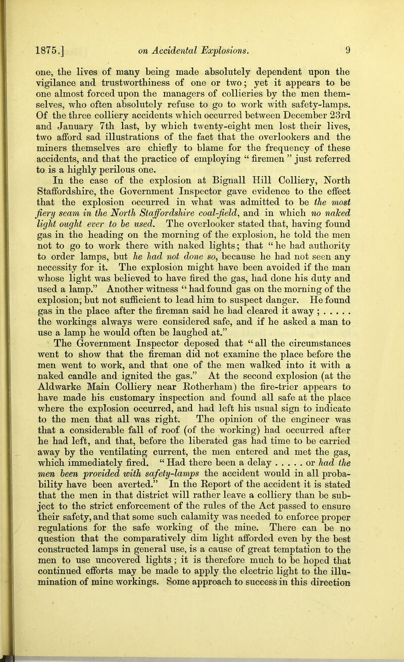 one, the lives of many being made absolutely dependent upon the vigilance and trustworthiness of one or two; yet it appears to be one almost forced upon the managers of collieries by the men them- selves, who often absolutely refuse to go to work with safety-lamps. Of the three colliery accidents which occurred between December 23rd and January 7th last, by which twenty-eight men lost their lives, two afford sad illustrations of the fact that the overlookers and the miners themselves are chiefly to blame for the frequency of these accidents, and that the practice of employing “ firemen ” just referred to is a highly perilous one. In the case of the explosion at Bignall Hill Colliery, North Staffordshire, the Government Inspector gave evidence to the effect that the explosion occurred in what was admitted to be the most fiery seam in the North Staffordshire coal-field, and in which no naked light ought ever to he used. The overlooker stated that, having found gas in the heading on the morning of the explosion, he told the men not to go to work there with naked lights; that “ he had authority to order lamps, but he had not done so, because he had not seen any necessity for it. The explosion might have been avoided if the man whose light was believed to have fired the gas, had done his duty and used a lamp.” Another witness “ had found gas on the morning of the explosion, but not sufficient to lead him to suspect danger. He found gas in the place after the fireman said he had cleared it away ; the workings always were considered safe, and if he asked a man to use a lamp he would often be laughed at.” The Government Inspector deposed that “all the circumstances went to show that the fireman did not examine the place before the men went to work, and that one of the men walked into it with a naked candle and ignited the gas.” At the second explosion (at the Aldwarke Main Colliery near Eotherham) the fire-trier appears to have made his customary inspection and found all safe at the place where the explosion occurred, and had left his usual sign to indicate to the men that all was right. The opinion of the engineer was that a considerable fall of roof (of the working) had occurred after he had left, and that, before the liberated gas had time to be carried away by the ventilating current, the men entered and met the gas, which immediately fired. “ Had there been a delay or had the men been provided with safety-lamps the accident would in all proba- bility have been averted.” In the Eeport of the accident it is stated that the men in that district will rather leave a colliery than be sub- ject to the strict enforcement of the rules of the Act passed to ensure their safety, and that some such calamity was needed to enforce proper regulations for the safe working of the mine. There can be no question that the comparatively dim light afforded even by the best constructed lamps in general use, is a cause of great temptation to the men to use uncovered lights ; it is therefore much to be hoped that continued efforts may be made to apply the electric light to the illu- mination of mine workings. Some approach to success in this direction