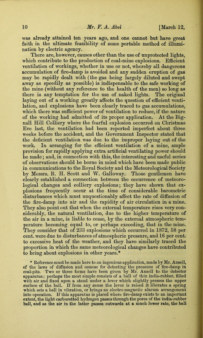 was already attained ten years ago, and one cannot but have great faith in the ultimate feasibility of some portable method of illumi- nation by electric agency. There are, however, causes other than the use of unprotected lights, which contribute to the production of coal-mine explosions. Efficient ventilation of workings, whether in use or not, whereby all dangerous accumulation of fire-damp is avoided and any sudden eruption of gas may be rapidly dealt with (the gas being largely diluted and swept away as speedily as possible) is indispensable to the safe working of the mine (without any reference to the health of the men) so long as there is any temptation for the use of naked lights. The original laying out of a working greatly affects the question of efficient venti- lation, and explosions have been clearly traced to gas accumulations, which there was sufficient power of ventilation to reduce, if the nature of the working had admitted of its proper application. At the Big- nall Hill Colliery where the fearful explosion occurred on Christmas Eve last, the ventilation had been reported imperfect about three weeks before the accident, and the Government Inspector stated that the deficient ventilation was due to the improper laying out of the work. In arranging for the efficient ventilation of a mine, ample provision for rapidly applying extra artificial ventilating power should be made; and, in connection with this, the interesting and useful series of observations should be borne in mind which have been made public in communications to the Royal Society and the Meteorological Society by Messrs. E. H. Scott and W. Galloway. Those gentlemen have clearly established a connection between the occurrence of meteoro- logical changes and colliery explosions; they have shown that ex- plosions frequently occur at the time of considerable barometric disturbances which must unquestionably affect the rate of diffusion of the fire-damp into air and the rapidity of air circulation in a mine. They also point out that when the external temperature rises very con- siderably, the natural ventilation, due to the higher temperature of the air in a mine, is liable to cease, by the external atmospheric tem- perature becoming equal to, or perhaps exceeding, that in the mine. They consider that of 233 explosions which occurred in 1872, 58 per cent, were due to disturbances of atmospheric pressure, and 16 per cent, to excessive heat of the weather, and they have similarly traced the proportion in which the same meteorological changes have contributed to bring about explosions in other years.* * Reference must be made here to an ingenious application, made by Mr. Ansell, of the laws of diffusion and osmose for detecting the presence of fire-damp in coal-pits. Two or three forms have been given by Mr. Ansell to the detector apparatus; perhaps the most simple consists of a ball of thin india-rubber, filled with air and fixed upon a stand under a lever which slightly presses the upper surface of the ball. If from any cause the lever is raised it liberates a spring which sets a bell in vibration, or brings an electro-magnetic alarum arrangement into operation. If this apparatus is placed where fire-damp exists to an important extent, the light carburetted hydrogen passes through the pores of the india-rubber ball, and as the air in the latter passes outwards at a much lower rate, the ball