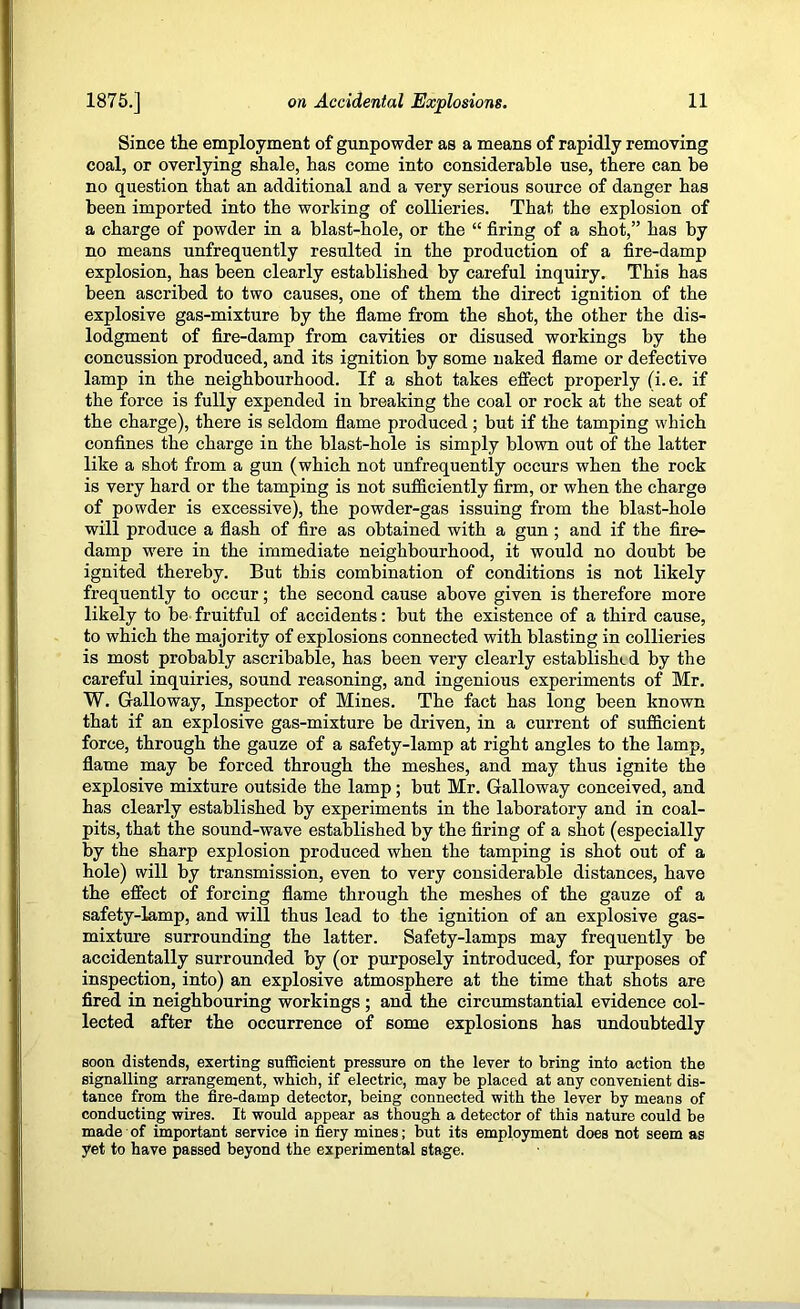 Since the employment of gunpowder as a means of rapidly removing coal, or overlying shale, has come into considerable use, there can be no question that an additional and a very serious source of danger has been imported into the working of collieries. That the explosion of a charge of powder in a blast-hole, or the “ firing of a shot,” has by no means unfrequently resulted in the production of a fire-damp explosion, has been clearly established by careful inquiry. This has been ascribed to two causes, one of them the direct ignition of the explosive gas-mixture by the flame from the shot, the other the dis- lodgment of fire-damp from cavities or disused workings by the concussion produced, and its ignition by some naked flame or defective lamp in the neighbourhood. If a shot takes effect properly (i.e. if the force is fully expended in breaking the coal or rock at the seat of the charge), there is seldom flame produced ; but if the tamping which confines the charge in the blast-hole is simply blown out of the latter like a shot from a gun (which not unfrequently occurs when the rock is very hard or the tamping is not sufficiently firm, or when the charge of powder is excessive), the powder-gas issuing from the blast-hole will produce a flash of fire as obtained with a gun; and if the fire- damp were in the immediate neighbourhood, it would no doubt be ignited thereby. But this combination of conditions is not likely frequently to occur; the second cause above given is therefore more likely to be- fruitful of accidents: but the existence of a third cause, to which the majority of explosions connected with blasting in collieries is most probably ascribable, has been very clearly established by the careful inquiries, sound reasoning, and ingenious experiments of Mr, W. Galloway, Inspector of Mines. The fact has long been known that if an explosive gas-mixture be driven, in a current of sufficient force, through the gauze of a safety-lamp at right angles to the lamp, flame may be forced through the meshes, and may thus ignite the explosive mixture outside the lamp; but Mr. Galloway conceived, and has clearly established by experiments in the laboratory and in coal- pits, that the sound-wave established by the firing of a shot (especially by the sharp explosion produced when the tamping is shot out of a hole) will by transmission, even to very considerable distances, have the effect of forcing flame through the meshes of the gauze of a safety-lamp, and will thus lead to the ignition of an explosive gas- mixture surrounding the latter. Safety-lamps may frequently be accidentally surrounded by (or purposely introduced, for purposes of inspection, into) an explosive atmosphere at the time that shots are fired in neighbouring workings ; and the circumstantial evidence col- lected after the occurrence of some explosions has undoubtedly soon distends, exerting sufficient pressure on the lever to bring into action the signalling arrangement, which, if electric, may be placed at any convenient dis- tance from the fire-damp detector, being connected with the lever by means of conducting wires. It would appear as though a detector of this nature could be made of important service in fiery mines; but its employment does not seem as yet to have passed beyond the experimental stage.