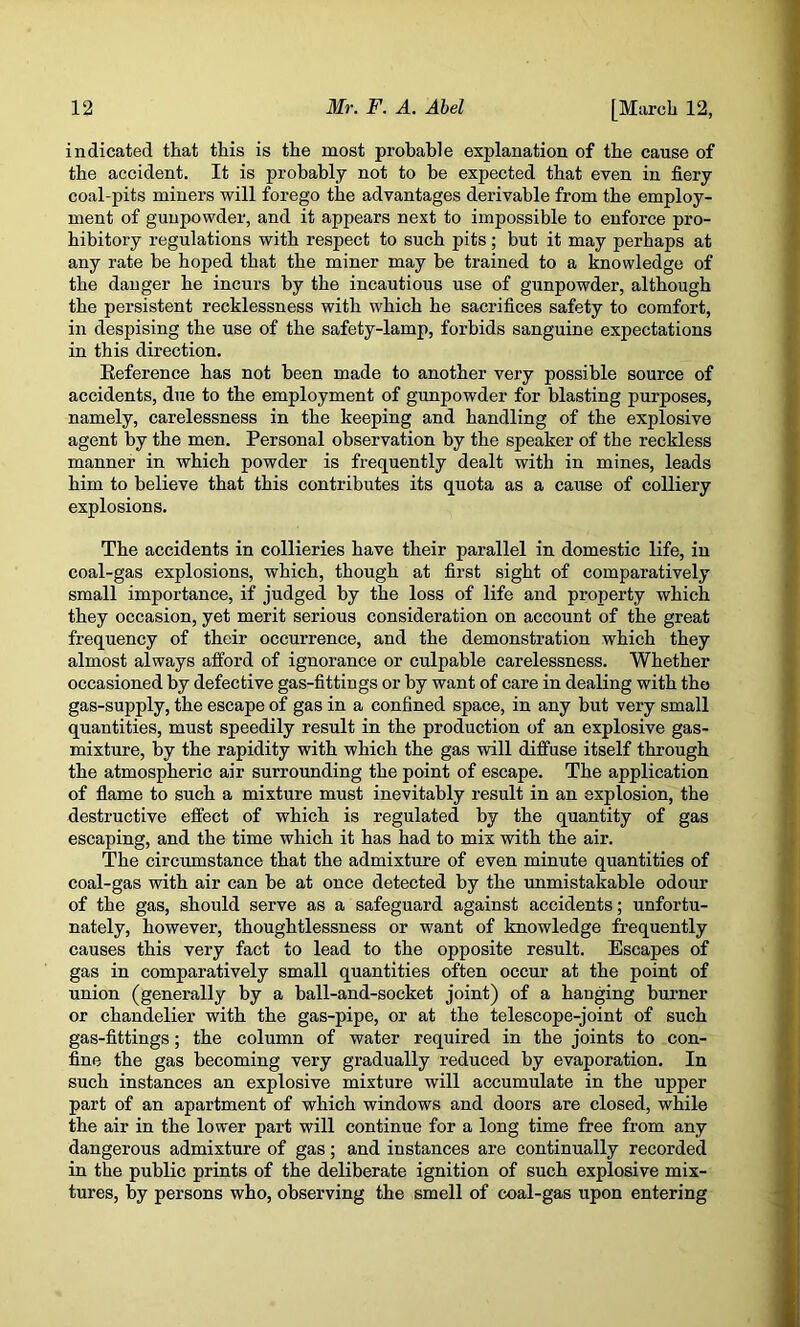 indicated that this is the most probable explanation of the cause of the accident. It is probably not to be expected that even in fiery coal-pits miners will forego the advantages derivable from the employ- ment of gunpowder, and it appears next to impossible to enforce pro- hibitory regulations with respect to such pits; but it may perhaps at any rate be hoped that the miner may be trained to a knowledge of the danger he incurs by the incautious use of gunpowder, although the persistent recklessness with which he sacrifices safety to comfort, in despising the use of the safety-lamp, forbids sanguine expectations in this direction. Eeference has not been made to another very possible source of accidents, due to the employment of gunpowder for blasting purposes, namely, carelessness in the keeping and handling of the explosive agent by the men. Personal observation by the speaker of the reckless manner in which powder is frequently dealt with in mines, leads him to believe that this contributes its quota as a cause of colliery explosions. The accidents in collieries have their parallel in domestic life, in coal-gas explosions, which, though at first sight of comparatively small importance, if judged by the loss of life and property which they occasion, yet merit serious consideration on account of the great frequency of their occurrence, and the demonstration which they almost always afford of ignorance or culpable carelessness. Whether occasioned by defective gas-fittings or by want of care in dealing with the gas-supply, the escape of gas in a confined space, in any but very small quantities, must speedily result in the production of an explosive gas- mixture, by the rapidity with which the gas will diffuse itself through the atmospheric air surrounding the point of escape. The application of flame to such a mixture must inevitably result in an explosion, the destructive effect of which is regulated by the quantity of gas escaping, and the time which it has had to mix with the air. The circumstance that the admixture of even minute quantities of coal-gas with air can be at once detected by the unmistakable odour of the gas, should serve as a safeguard against accidents; unfortu- nately, however, thoughtlessness or want of knowledge frequently causes this very fact to lead to the opposite result. Escapes of gas in comparatively small quantities often occur at the point of union (generally by a ball-and-socket joint) of a hanging burner or chandelier with the gas-pipe, or at the telescope-joint of such gas-fittings; the column of water required in the joints to con- fine the gas becoming very gradually reduced by evaporation. In such instances an explosive mixture will accumulate in the upper part of an apartment of which windows and doors are closed, while the air in the lower part will continue for a long time free from any dangerous admixture of gas; and instances are continually recorded in the public prints of the deliberate ignition of such explosive mix- tures, by persons who, observing the smell of coal-gas upon entering