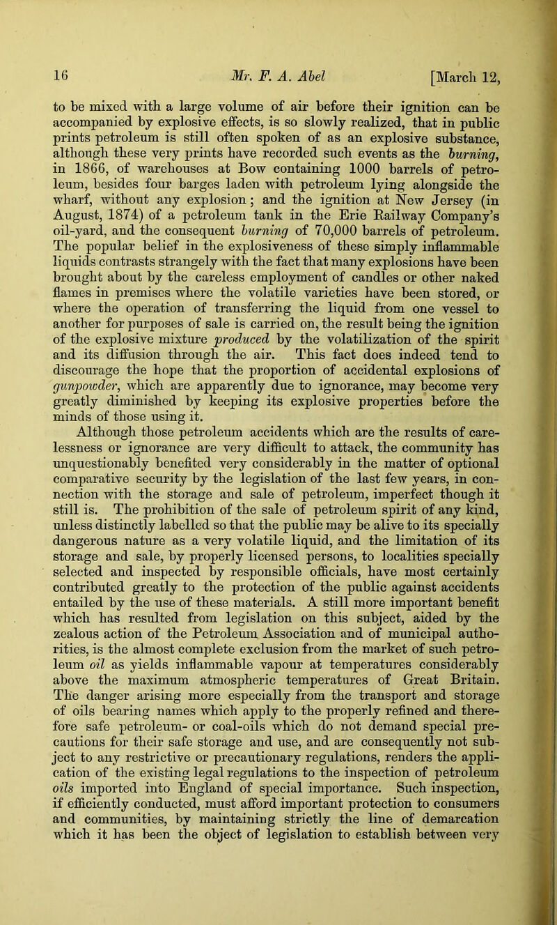 to be mixed with a large volume of air before their ignition can be accompanied by explosive effects, is so slowly realized, that in public prints petroleum is still often spoken of as an explosive substance, although these very prints have recorded such events as the burning, in 1866, of warehouses at Bow containing 1000 barrels of petro- leum, besides four barges laden with petroleum lying alongside the wharf, without any explosion; and the ignition at New Jersey (in August, 1874) of a petroleum tank in the Erie Eailway Company’s oil-yard, and the consequent burning of 70,000 barrels of petroleum. The popular belief in the explosiveness of these simply inflammable liquids contrasts strangely with the fact that many explosions have been brought about by the careless employment of candles or other naked flames in premises where the volatile varieties have been stored, or where the operation of transferring the liquid from one vessel to another for purposes of sale is carried on, the result being the ignition of the explosive mixture produced by the volatilization of the spirit and its diffusion through the air. This fact does indeed tend to discourage the hope that the proportion of accidental explosions of gunpowder, which are apparently due to ignorance, may become very greatly diminished by keeping its explosive properties before the minds of those using it. Although those petroleum accidents which are the results of care- lessness or ignorance are very difficult to attack, the community has unquestionably benefited very considerably in the matter of optional comparative security by the legislation of the last few years, in con- nection with the storage and sale of petroleum, imperfect though it still is. The prohibition of the sale of petroleum spirit of any kind, unless distinctly labelled so that the public may be alive to its specially dangerous nature as a very volatile liquid, and the limitation of its storage and sale, by properly licensed persons, to localities specially selected and inspected by responsible officials, have most certainly contributed greatly to the protection of the public against accidents entailed by the use of these materials. A still more important benefit which has resulted from legislation on this subject, aided by the zealous action of the Petroleum Association and of municipal autho- rities, is the almost complete exclusion from the market of such petro- leum oil as yields inflammable vapour at temperatures considerably above the maximum atmospheric temperatures of Great Britain. The danger arising more especially from the transport and storage of oils bearing names which apply to the properly refined and there- fore safe petroleum- or coal-oils which do not demand special pre- cautions for their safe storage and use, and are consequently not sub- ject to any restrictive or precautionary regulations, renders the appli- cation of the existing legal regulations to the inspection of petroleum oils imported into England of special importance. Such inspection, if efficiently conducted, must afford important protection to consumers and communities, by maintaining strictly the line of demarcation which it has been the object of legislation to establish between very