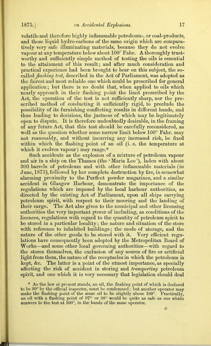 volatile aucl therefore highly inflammable petroleum-, or coal-products, and those liquid hydro-carbons of the same origin which are compara- tively very safe illuminating materials, because they do not evolve vapour at any temperature below about 100° Fahr. A thoroughly trust- worthy and sufficiently simple method of testing the oils is essential to the attainment of this result; and after much consideration and practical experience had been brought to bear on this subject, the so- called flashing test, described in the Act of Parliament, was adopted as the fairest and most reliable one which could be prescribed for general application; but there is no doubt that, when applied to oils which nearly approach in their flashing point the limit prescribed by the Act, the operation of the test is not sufficiently sharp, nor the pre- scribed method of conducting it sufficiently rigid, to preclude the possibility of its furnishing conflicting results in different hands, and thus leading to decisions, the justness of which may be legitimately open to dispute. It is therefore undoubtedly desirable, in the framing of any future Act, that this test should be carefully reconsidered, as well as the question whether some narrow limit below 100° Fahr. may not reasonably, and without incurring any increased risk, be fixed within which the flashing point of an oil (i. e. the temperature at which it evolves vapour) may range.* Such accidents as the explosion of a mixture of petroleum vapour and air in a ship on the Thames (the ‘ Maria Lee ’), laden with about 300 barrels of petroleum and with other inflammable materials (in June, 1873), followed by her complete destruction by fire, in somewhat alarming proximity to the Purfleet powder magazines, and a similar accident in Glasgow Harbour, demonstrate the importance of the regulations which are imposed by the local harbour authorities, as directed by the existing Act of Parliament, upon all ships carrying petroleum spirit, with respect to their mooring and the landing of their cargo. The Act also gives to the municipal and other licensing authorities the very important power of including, as conditions of the licences, regulations with regard to the quantity of petroleum spirit to be stored in a particular locality; the nature and situation of the store with reference to inhabited buildings; the mode of storage, and the nature of the other goods to be stored with it. Very efficient regu- lations have consequently been adopted by the Metropolitan Board of Works—and some other local governing authorities—with regard to the stores themselves, the exclusion of any source of fire or artificial light from them, the nature of the receptacles in which the petroleum is kept, &c. The latter is a point of the utmost importance, as specially affecting the risk of accident in storing and transporting petroleum spirit, and one which it is very necessary that legislation should deal * As the law at present stands, an oil, the flashing point of which is declared to he 99° by the official inspector, must be condemned; but another operator may make the flashing point of the same oil to be slightly above 100°. Practically, an oil with a flashing point of 97° or 98° would be quite as safe as one which answers to the test at 100°, in the hands of the same operator^ c