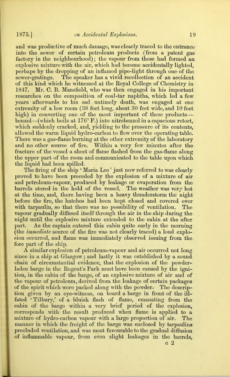 and was pi'oductive of much damage, was clearly traced to the entrance into the sewer of certain petroleum products (from a patent gas factory in the neighbourhood); the vapour from these had formed an explosive mixture with the air, which had become accidentally lighted, perhaps by the dropping of an inflamed pipe-light through one of the sewer-gratings. The speaker has a vivid recollection of an accident of this kind which he witnessed at the Eoyal College of Chemistry in 1847. Mr. C. B. Mansfield, who was then engaged in his important researches on the composition of coal-tar naphtha, which led a few years afterwards to his sad untimely death, was engaged at one extremity of a low room (38 feet long, about 30 feet wide, and 10 feet high) in converting one of the most important of these products— benzol—(which boils at 176° F.) into nitrobenzol in a capacious retort, which suddenly cracked, and, yielding to the pressure of its contents, allowed the warm liquid hydro-carbon to flow over the operating table. There was a gas-flame burning at the other extremity of the laboratory and no other source of fire. Within a very few minutes after the fracture of the vessel a sheet of flame flashed from the gas-flame along the upper part of the room and communicated to the table upon which the liquid had been spilled. The firing of the ship ‘ Maria Lee ’ just now referred to was clearly proved to have been preceded by the explosion of a mixture of air and petroleum-vapour, produced by leakage or evaporation from the barrels stored in the hold of the vessel. The weather was very hot at the time, and, there having been a heavy thunderstorm the night before the fire, the hatches had been kept closed and covered over with tarpaulin, so that there was no possibility of ventilation. The vapour gradually diffused itself through the air in the ship during the night until the explosive mixture extended to the cabin at the after part. As the captain entered this cabin quite early in the morning (the immediate source of the fire was not clearly traced) a loud explo- sion occurred, and flame was immediately observed issuing from the fore part of the ship. A similar explosion of petroleum-vapour and air occurred not long since in a ship at Glasgow; and lastly it was established by a sound chain of circumstantial evidence, that the explosion of the powder- laden barge in the Regent’s Park must have been caused by the igni- tion, in the cabin of the barge, of an explosive mixture of air and of the vapour of petroleum, derived from the leakage of certain packages of the spirit which were packed along with the powder. The descrip- tion given by an eye-witness, on board a barge in front of the ill- fated ‘ Tilbury,’ of a bluish flash of flame, emanating from the cabin of the barge within a very brief period of the explosion, corresponds with the result produced when flame is applied to a mixture of hydro-carbon vapour with a large proportion of air. The manner in which the freight of the barge was enclosed by tarpaulins precluded ventilation, and was most favourable to the gradual diffusion of inflammable vapour, from even slight leakages in the barrels, o 2