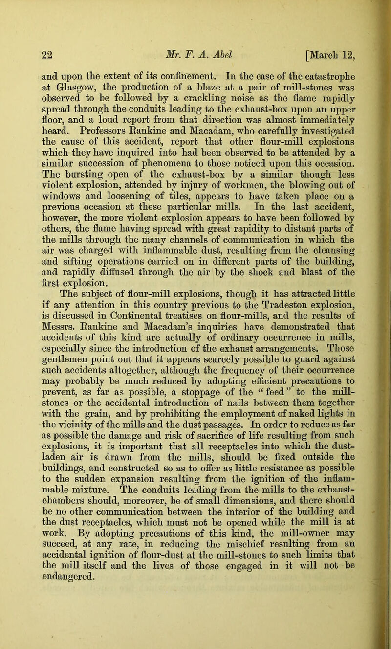 and upon the extent of its confinement. In the case of the catastrophe at Glasgow, the production of a blaze at a pair of mill-stones was observed to be followed by a crackling noise as the flame rapidly spread through the conduits leading to the exhaust-box upon an upper floor, and a loud report from that direction was almost immediately heard. Professors Eankine and Macadam, who carefully investigated the cause of this accident, report that other flour-mill explosions which they have inquired into had been observed to be attended by a similar succession of phenomena to those noticed upon this occasion. The bursting open of the exhaust-box by a similar though less violent explosion, attended by injury of workmen, the blowing out of windows and loosening of tiles, appears to have taken place on a previous occasion at these particular mills. In the last accident, however, the more violent explosion appears to have been followed by others, the flame having spread vsdth great rapidity to distant parts of the mills through the many channels of communication in which the air was charged with inflammable dust, resulting from the cleansing and sifting operations carried on in different parts of the building, and rapidly diffused through the air by the shock and blast of the first explosion. The subject of flour-mill explosions, though it has attracted little if any attention in this country previous to the Tradeston explosion, is discussed in Continental treatises on flour-mills, and the results of Messrs. Eankine and Macadam’s inquiries have demonstrated that accidents of this kind are actually of ordinary occurrence in mills, especially since the introduction of the exhaust arrangements. Those gentlemen point out that it appears scarcely possible to guard against such accidents altogether, although the frequency of their occurrence may probably be much reduced by adopting efficient precautions to prevent, as far as possible, a stoppage of the “ feed ” to the mill- stones or the accidental introduction of nails between them together with the grain, and by prohibiting the employment of naked lights in the vicinity of the mills and the dust passages. In order to reduce as far as possible the damage and risk of sacrifice of Efe resulting from such explosions, it is important that all receptacles into which the dust- laden air is drawn from the mills, should be fixed outside the buildings, and construeted so as to offer as little resistance as possible to the sudden expansion resulting from the ignition of the inflam- mable mixture. The conduits leading from the mills to the exhaust- chambers should, moreover, be of small dimensions, and there should be no other communication between the interior of the building and the dust receptacles, which must not be opened while the mill is at work. By adopting precautions of this kind, the mill-owner may succeed, at any rate, in reducing the mischief resulting from an accidental ignition of flour-dust at the mill-stones to such limits that the mill itself and the lives of those engaged in it will not be endangered.