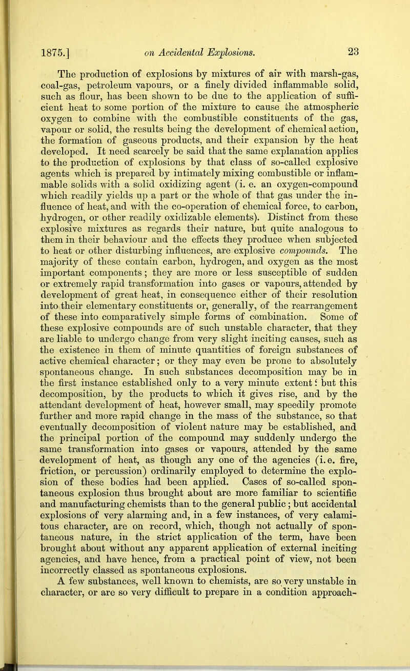 The production of explosions by mixtures of air with marsh-gas, coal-gas, petroleum vapours, or a finely divided inflammable solid, such as flour, has been shown to be due to the application of suffi- cient heat to some portion of the mixture to cause the atmospheric oxygen to combine with the combustible constituents of the gas, vapour or solid, the results being the development of chemical action, the formation of gaseous products, and their expansion by the heat developed. It need scarcely be said that the same explanation applies to the production of explosions by that class of so-called explosive agents which is prepared by intimately mixing combustible or inflam- mable solids with a solid oxidizing agent (i. e. an oxygen-compound which readily yields up a part or the whole of that gas under the in- fluence of heat, and with the co-operation of chemical force, to carbon, hydrogen, or other readily oxidizable elements). Distinct from these explosive mixtures as regards their nature, but quite analogous to them in their behaviour and the efiects they produce when subjected to heat or other disturbing influences, are explosive compounds. The majority of these contain carbon, hydrogen, and oxygen as the most important components; they are more or less susceptible of sudden or extremely rapid transformation into gases or vapours, attended by development of great heat, in consequence either of their resolution into their elementary constituents or, generally, of the rearrangement of these into comparatively simple forms of combination. Some of these explosive compounds are of such unstable character, that they are liable to undergo change from very slight inciting causes, such as the existence in them of minute quantities of foreign substances of active chemical character; or they may even be prone to absolutely spontaneous change. In such substances decomposition may be in the first instance established only to a very minute extent i but this decomposition, by the products to which it gives rise, and by the attendant development of heat, however small, may speedily promote further and more rapid change in the mass of the substance, so that eventually decomposition of violent nature may be established, and the principal portion of the compound may suddenly undergo the same transformation into gases or vapours, attended by the same development of heat, as though any one of the agencies (i.e. fire, friction, or percussion) ordinarily employed to determine the explo- sion of these bodies had been applied. Cases of so-called spon- taneous explosion thus brought about are more familiar to scientific and manufacturing chemists than to the general public; but accidental explosions of very alarming and, in a few instances, of very calami- tous character, are on record, which, though not actually of spon- taneous nature, in the strict application of the term, have been brought about without any apparent application of external inciting agencies, and have hence, from a practical point of view, not been incorrectly classed as spontaneous explosions. A few substances, well known to chemists, are so very unstable in character, or are so very difficult to prepare in a condition approach-