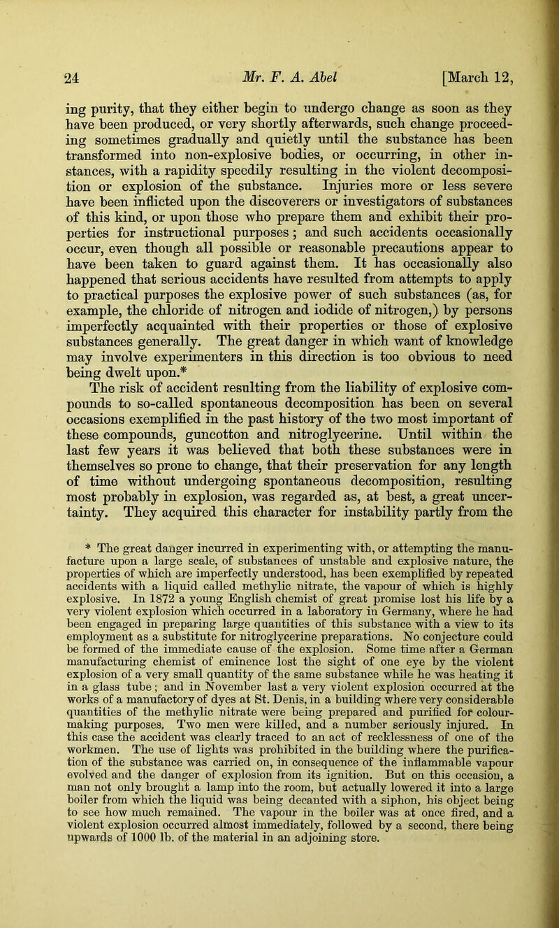 ing purity, that they either begin to undergo change as soon as they have been produced, or very shortly afterwards, such change proceed- ing sometimes gradually and quietly until the substance has been transformed into non-explosive bodies, or occurring, in other in- stances, with a rapidity speedily resulting in the violent decomposi- tion or explosion of the $ubstance. Injuries more or less severe have been inflicted upon the discoverers or investigators of substances of this kind, or upon those who prepare them and exhibit their pro- perties for instructional purposes; and such accidents occasionally occur, even though all possible or reasonable precautions appear to have been taken to guard against them. It has occasionally also happened that serious accidents have resulted from attempts to apply to practical purposes the explosive power of such substances (as, for example, the chloride of nitrogen and iodide of nitrogen,) by persons imperfectly acquainted with their properties or those of explosive substances generally. The great danger in which want of knowledge may involve experimenters in this direction is too obvious to need being dwelt upon.* The risk of accident resulting from the liability of explosive com- pounds to so-called spontaneous decomposition has been on several occasions exemplified in the past history of the two most important of these compounds, guncotton and nitroglycerine. Until within the last few years it was believed that both these substances were in themselves so prone to change, that their preservation for any length of time without undergoing spontaneous decomposition, resulting most probably in explosion, was regarded as, at best, a great uncer- tainty. They acquired this character for instability partly from the * The great danger incurred in experimenting with, or attempting the manu- facture upon a large scale, of substances of unstable and explosive nature, the properties of which are imperfectly understood, has been exemplified by repeated accidents with a liquid called methylic nitrate, the vapour of which is highly explosive. In 1872 a yotmg English chemist of great promise lost his life by a very violent explosion which occurred in a laboratory in Germany, where he had been engaged in preparing large quantities of this substance with a view to its employment as a substitute for nitroglycerine preparations. No conjecture could be formed of the immediate cause of the explosion. Some time after a German manufacturing chemist of eminence lost the sight of one eye by the violent explosion of a very small quantity of the same substance while he was heating it in a glass tube; and in November last a very violent explosioii occurred at the works of a manufactory of dyes at St. Denis, in a building where very considerable quantities of the methylic nitrate were being prepared and purified for colour- making purposes. Two men were killed, and a number seriously injured. In this case the accident was clearly traced to an act of recklessness of one of the workmen. The use of lights was prohibited in the building where the purifica- tion of the substance was carried on, in consequence of the inflammable vapour evolved and the danger of explosion from its ignition. But on this occasion, a man not only brought a lamp into the room, but actually lowered it into a large boiler from which the liquid was being decanted with a siphon, his object being to see how much remained. The vapour in the boiler was at once fired, and a violent explosion occurred almost immediately, followed by a second, there being upwards of 1000 lb. of the material in an adjoining store.