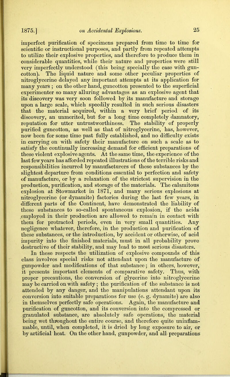 imperfect purification of specimens prepared from time to time for scientific or instructional purposes, and partly from repeated attempts to utilize their explosive properties, and therefore to produce them in considerable quantities, while their nature and properties were still very imperfectly understood (this being specially the case with gun- cotton). The liquid nature and some other peculiar properties of nitroglycerine delayed any important attempts at its application for many years ; on the other hand, guncotton presented to the superficial experimenter so many alluring advantages as an explosive agent that its discovery was very soon followed by its manufaeture and storage upon a large scale, which speedily resulted in such serious disasters that the material acquired, within a very brief period of its discovery, an unmerited, but for a long time completely damnatory, reputation for utter untrustworthiness. The stability of properly purified guncotton, as well as that of nitroglyeerine, has, however, now been for some time past fully established, and no difficulty exists in carrying on with safety their manufacture on such a scale as to satisfy the continually increasing demand for efficient preparations of these violent explosive agents. At the same time, the experience of the last few years has afforded repeated illustrations of the terrible risks and responsibilities incurred by manufacturers of these substances by the slightest departure from conditions essential to perfection and safety of manufacture, or by a relaxation of the strictest supervision in the production, purification, and storage of the materials. The ealamitous explosion at Stowmarket in 1871, and many serious explosions at nitroglycerine (or dynamite) factories during the last few years, in different parts of the Continent, have demonstrated the liability of these substances to so-ealled spontaneous explosion, if the acids employed in their production are allowed to remain in contact with them for protraeted periods, even in very small quantities. Any negligence whatever, therefore, in the production and purification of these substances, or the introduction, by accident or otherwise, of acid impurity into the finished materials, must in all probability prove destructive of their stability, and may lead to most serious disasters. In these respects the utilization of explosive compounds of this class involves special risks not attendant upon the manufacture of gunpowder and modifications of that substance; in others, however, it presents important elements of comparative safety. Thus, with proper precautions, the conversion of glycerine into nitroglyeerine may he carried on with safety; the purification of the substance is not attended by any danger, and the manipulations attendant upom its conversion into suitable preparatious for use (e. g. dynamite) are also in themselves perfeetly safe operations. Again, the manufacture and purifieation of guncotton, and its conversion into the compressed or granulated substance, are absolutely safe operations, the material being wet throughout the entire course, and therefore quite iminflam- mable, until, when completed, it is dried by long exposure to air, or by artificial heat. On the other hand, gunpowder, and all preparations