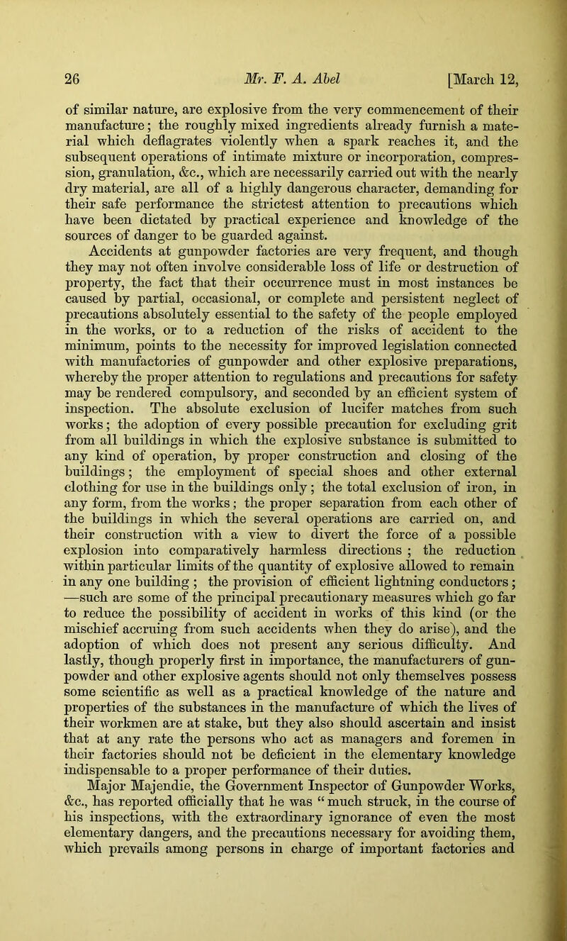 of similar nature, are explosive from the very commencement of their manufacture; the roughly mixed ingredients already furnish a mate- rial which deflagrates violently when a spark reaches it, and the subsequent operations of intimate mixture or incorporation, compres- sion, granulation, &c., which are necessarily carried out with the nearly dry material, are all of a highly dangerous character, demanding for their safe performance the strictest attention to precautions which have been dictated by practical experience and knowledge of the sources of danger to be guarded against. Accidents at gunpowder factories are very frequent, and though they may not often involve considerable loss of life or destruction of property, the fact that their occurrence must in most instances be caused by partial, occasional, or complete and persistent neglect of precautions absolutely essential to tbe safety of the people employed in the works, or to a reduction of the risks of accident to the minimum, points to the necessity for improved legislation connected with manufactories of gunpowder and other explosive preparations, whereby the proper attention to regulations and precautions for safety may be rendered compulsory, and seconded by an efficient system of inspection. The absolute exclusion of lucifer matches from such works; the adoption of every possible precaution for excluding grit from all buildings in which the explosive substance is submitted to any kind of operation, by proper construction and closing of the buildings; the employment of special shoes and other external clothing for use in the buildings only; the total exclusion of iron, in any form, from the works; the proper separation from each other of the buildings in which the several operations are carried on, and their construction with a view to divert the force of a possible explosion into comparatively harmless directions ; the reduction within particular limits of the quantity of explosive allowed to remain in any one building ; the provision of efficient lightning conductors; —such are some of the principal precautionary measures which go far to reduce the possibility of accident in works of this kind (or the mischief accruing from such accidents when they do arise), and the adoption of which does not present any serious difficulty. And lastly, though properly flrst in importance, the manufacturers of gun- powder and other explosive agents should not only themselves possess some scientific as well as a practical knowledge of the nature and properties of the substances in the manufacture of which the lives of their workmen are at stake, but they also should ascertain and insist that at any rate the persons who act as managers and foremen in their factories should not be deficient in the elementary knowledge indispensable to a proper performance of their duties. Major Majendie, the Government Inspector of Gunpowder Works, &c., has reported officially that he was “ much struck, in the course of his inspections, with the extraordinary ignorance of even the most elementary dangers, and the precautions necessary for avoiding them, which prevails among persons in charge of important factories and