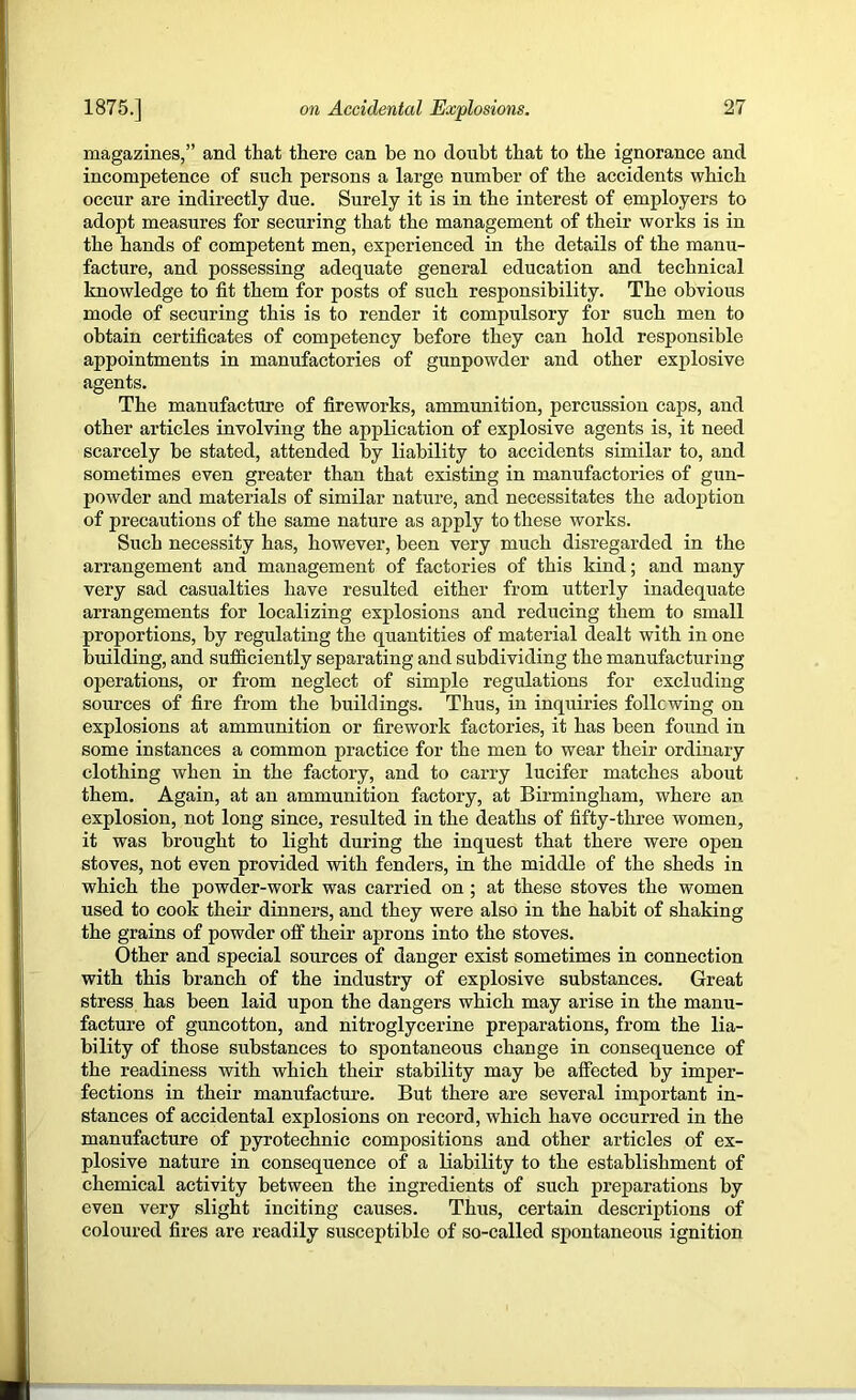 magazines,” and that there can be no doubt that to the ignorance and incompetence of such persons a large number of the accidents which occur are indirectly due. Surely it is in the interest of employers to adopt measures for securing that the management of their works is in the hands of competent men, experienced in the details of the manu- facture, and possessing adequate general education and technical knowledge to fit them for posts of such responsibility. The obvious mode of securing this is to render it compulsory for such men to obtain certificates of competency before they can hold responsible appointments in manufactories of gunpowder and other explosive agents. The manufacture of fireworks, ammimition, percussion caps, and other articles involving the application of explosive agents is, it need scarcely be stated, attended by liability to accidents similar to, and sometimes even greater than that existing in manufactories of gun- powder and materials of similar nature, and necessitates the adoption of precautions of the same nature as apply to these works. Such necessity has, however, been very much disregarded in the arrangement and management of factories of this kind; and many very sad casualties have resulted either from utterly inadequate arrangements for localizing explosions and reducing them to small proportions, by regulating the quantities of material dealt with in one building, and sufficiently separating and subdividing the manufacturing operations, or from neglect of simple regulations for excluding som’ces of fire from the buildings. Thus, in inquiries following on explosions at ammunition or firework factories, it has been found in some instances a common practice for the men to wear their ordinary clothing when in the factory, and to carry lucifer matches about them. Again, at an ammunition factory, at Birmingham, where an explosion, not long since, resulted in the deaths of fifty-three women, it was brought to light during the inquest that there were open stoves, not even provided with fenders, in the middle of the sheds in which the powder-work was carried on; at these stoves the women used to cook their dinners, and they were also in the habit of shaking the grains of powder off their aprons into the stoves. Other and special sources of danger exist sometimes in connection with this branch of the industry of explosive substances. Great stress has been laid upon the dangers which may arise in the manu- facture of guncotton, and nitroglycerine preparations, from the lia- bility of those substances to spontaneous change in consequence of the readiness with which their stability may be affected by imper- fections in their manufacture. But there are several important in- stances of accidental explosions on record, which have occurred in the manufacture of pyrotechnic compositions and other articles of ex- plosive nature in consequence of a liability to the establishment of chemical activity between the ingredients of such preparations by even very slight inciting causes. Thus, certain descriptions of coloured fires are readily susceptible of so-called spontaneous ignition