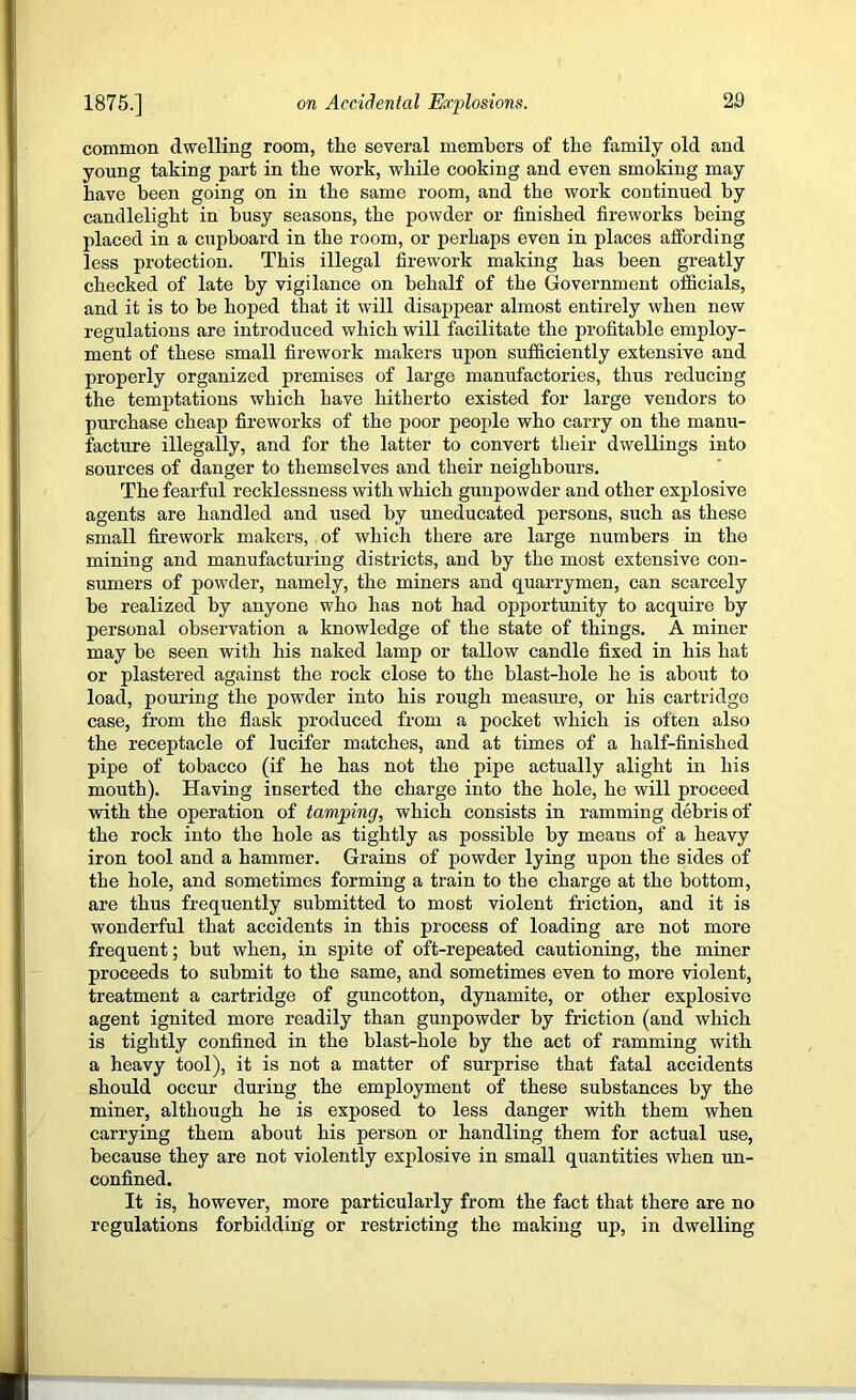 common dwelling room, the several members of the family old and young taking part in the work, while cooking and even smoking may have been going on in the same room, and the work continued by candlelight in busy seasons, the powder or finished fireworks being placed in a cupboard in the room, or perhaps even in places affording less protection. This illegal firework making has been greatly checked of late by vigilance on behalf of the Government officials, and it is to be hoped that it will disappear almost entirely when new regulations are introduced which will facilitate the profitable employ- ment of these small firework makers upon sufficiently extensive and properly organized premises of large manufactories, thus reducing the temptations which have hitherto existed for large vendors to purchase cheap fireworks of the poor people who carry on the manu- facture illegally, and for the latter to convert their dwellings into sources of danger to themselves and their neighbours. The fearful recklessness with which gunpowder and other explosive agents are handled and used by uneducated persons, such as these small firework makers, of which there are large numbers in the mining and manufacturing districts, and by the most extensive con- sumers of powder, namely, the miners and quarrymen, can scarcely be realized by anyone who has not had opportunity to acquire by personal observation a knowledge of the state of things. A miner may be seen with his naked lamp or tallow candle fixed in his hat or plastered against the rock close to the blast-hole he is about to load, pouring the powder into his rough measure, or his cartridge case, from the flask produced from a pocket which is often also the I’eceptacle of lucifer matches, and at times of a half-finished pipe of tobacco (if he has not the pipe actually alight in his mouth). Having inserted the charge into the hole, he will proceed with the operation of tamping, which consists in ramming debris of the rock into the hole as tightly as possible by means of a heavy iron tool and a hammer. Grains of powder lying upon the sides of the hole, and sometimes forming a train to the charge at the bottom, are thus frequently submitted to most violent friction, and it is wonderful that accidents in this process of loading are not more frequent; but when, in spite of oft-repeated cautioning, the miner proceeds to submit to the same, and sometimes even to more violent, treatment a cartridge of guncotton, dynamite, or other explosive agent ignited more readily than gunpowder by friction (and which is tightly confined in the blast-hole by the act of ramming with a heavy tool), it is not a matter of surprise that fatal accidents should occur during the employment of these substances by the miner, although he is exposed to less danger with them when carrying them about his person or handling them for actual use, because they are not violently explosive in small quantities when un- confined. It is, however, more particularly from the fact that there are no regulations forbidding or restricting the making up, in dwelling