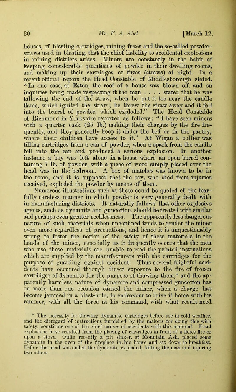 houses, of blasting cartridges, mining fuzes and the so-called powder- straws used in blasting, that the chief liability to accidental explosions in mining districts arises. Miners are constantly in the habit of keeping considerable quantities of powder in their dwelling rooms, and making up their cartridges or fuzes (straws) at night. In a recent official report the Head Constable of Middlesborough stated, “ In one case, at Eston, the roof of a house was blown off, and on inquiries being made respecting it the man .... stated that he was tallowing the end of the straw, when he put it too near the candle flame, which ignited the straw; he threw the straw away and it fell into the barrel of powder, which exploded.” The Head Constable of Eichmond in Yorkshire reported as follows: “I have seen miners with a quarter cask (25 lb.) making their charges by the fire fre- quently, and they generally keep it under the bed or in the pantry, where their children have access to it.” At Wigan a collier was filling cartridges from a can of powder, when a spark from the candle fell into the can and produced a serious explosion. In another instance a boy was left alone in a house where an open barrel con- taining 7 lb. of powder, with a piece of wood simply placed over the head, was in the bedroom. A box of matches was known to be in the room, and it is supposed that the boy, who died from injuries received, exploded the powder by means of them. Numerous illustrations such as these could be quoted of the fear- fully careless manner in which powder is very generally dealt with in manufacturing districts. It naturally follows that other explosive agents, such as dynamite and guncotton, should be treated with similar and perhaps even greater recklessness. The apparently less dangerous nature of such materials when unconfined tends to render the miner even more regardless of precautions, and hence it is unquestionably wrong to foster the notion of the safety of these materials in the hands of the miner, especially as it frequently occurs that the men who use these materials are unable to read the printed instructions which are supplied by the manufacturers with the cartridges for the purpose of guarding against accident. Thus several frightful acci- dents have occurred through direct exposure to the fire of frozen cartridges of dynamite for the purpose of thawing them,* and the ap- parently harmless nature of dynamite and compressed guncotton has on more than one occasion caused the miner, when a charge has become jammed in a blast-hole, to endeavour to drive it home with his rammer, with all the force at his command, with what result need * The necessity for thawing dynamite cartridges before use in cold weather, and the disregard of instructions furnislied by the makers for doing this with safety, constitute one of the chief causes of accidents with this material. Fatal explosions have resulted from the placing of cartridges in front of a fierce fire or upon a stove. Quite recently a pit sinker, at Mountain Ash, placed some dynamite in the oven of the fireifiace indiis house and sat down to breakfast. Before the meal was ended the dynamite exploded, killing the man and injuring two others.