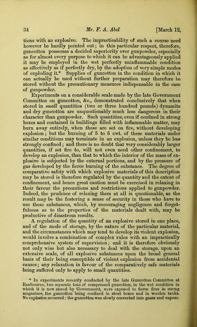 tions with an explosive. The impracticability of such a course need however be hardly pointed out; in this particular respect, therefore, guncotton possesses a decided superiority over gunpowder, especially as for almost every purpose to which it can be advantageously applied it may be employed in the wet perfectly uninflammable condition as effectively as if perfectly dry, by the adoption of very simple modes of exploding it.* Supplies of guncotton in the condition in which it can actually be used without further preparation may therefore be stored without the precautionary measures indispensable in the case of gunpowder. Experiments on a considerable scale made by the late Government Committee on guncotton, &c., demonstrated conclusively that when stored in small quantities (two or three himdred pounds) dynamite and dry guncotton are unquestionably much less dangerous in their character than gunpowder. Such quantities, even if confined in strong boxes and contained in buildings filled with inflammable matter, may burn away entirely, when these are set on fire, without developing explosion; but the burning of 5 to 6 cwt. of these materials under similar conditions may terminate in an explosion, unless they be less strongly confined; and there is no doubt that very considerably larger quantities, if set fire to, will not even need other confinement, to develop an explosion, than that to which the interior of the mass of ex- plosive is subjected by the external portions, and by the pressure of gas developed by the fierce burning of the substance. The degree of comparative safety with which explosive materials of this description may be stored is therefore regulated by the quantity and the extent of confinement, and henee great caution must be exercised in relaxing in their favour the precautions and restrictions applied to gunpowder. Indeed, the prudence of relaxing them at all is questionable, as the result may be the fostering a sense of security in those who have to use these substances, which, by encouraging negligence and forget- fulness as to the properties of the materials dealt with, may be productive of disastrous results. A regulation of the quantity of an explosive stored in one place, and of the mode of storage, by the nature of the particular material, and the circumstances which may tend to develop its violent explosion, would involve a combination of complex rules with an impractically comprehensive system of supervision; and it is therefore obviously not only wise but also necessary to deal with the storage, upon an extensive scale, of all explosive substances upon the broad general basis of their being susceptible of violent explosion from accidental causes; any relaxation in favour of the comparatively safe materials being suffered only to apply to small quantities. * In experiments recently conducted by the late Guncotton Committee at Eastbourne, two separate tons of compressed guncotton, in the wet condition in which it is now stored by Government, were exposed to fierce fires in strong magazines, the guncotton being confined in stout boxes and in wooden tanks. No explosion occurred; the guncotton was slowly converted into gases and vapour.