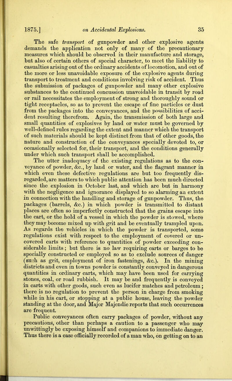 The safe transport of gunpowder and other explosive agents demands the application not only of many of the precautionary measures which should be observed in their manufacture and storage, but also of certain others of special character, to meet the liability to casualties arising out of the ordinary accidents of locomotion, and out of the more or less unavoidable exposure of the explosive agents during transport to treatment and conditions involving risk of accident. Thus the submission of packages of gunpowder and many other explosive substances to the continued concussion unavoidable in transit by road or rail necessitates the employment of strong and thoroughly sound or tight receptacles, so as to prevent the escape of fine particles or dust from the packages into the conveyances, and the possibilities of acci- dent resulting therefrom. Again, the transmission of both large and small quantities of explosives by land or water must be governed by well-defined rules regarding the extent and manner which the transport of such materials should be kept distinct from that of other goods, the nature and construction of the conveyances specially devoted to, or occasionally selected for, their transport, and the conditions generally under which such transport shall be accomplished. The utter inadequacy of the existing regulations as to the con- veyance of powder, &c., by land or water, and the flagrant manner in which even these defective regulations are but too frequently dis- regarded, are matters to which public attention has been much directed since the explosion in October last, and which are but in harmony with the negligence and ignorance displayed to so alarming an extent in connection with the handling and storage of gunpowder. Thus, the packages (barrels, &c.) in which powder is transmitted to distant places are often so imperfectly constructed that the grains escape into the cart, or the hold of a vessel in which the powder is stowed, where they may become mixed up with grit and be eventually trampled upon. As regards the vehicles in which the powder is transported, some regulations exist with respect to the employment of covered or un- covered carts with reference to quantities of powder exceeding con- siderable limits; but there is no law requiring carts or barges to he specially constructed or employed so as to exclude sources of danger (such as grit, employment of iron fastenings, &c.). In the mining districts and even in towns powder is constantly conveyed in dangerous quantities in ordinary carts, which may have been used for carrying stones, coal, or road rubbish. It may be and frequently is conveyed in carts with other goods, such even as lucifer matches and petroleum; there is no regulation to prevent the person in charge from smoking while in his cart, or stopping at a public house, leaving the powder standing at the door, and Major Majendie reports that such occurrences are frequent. Public conveyances often carry packages of powder, without any precautions, other than perhaps a caution to a passenger who may unwittingly be exposing himself and companions to immediate danger. Thus there is a case ofi&cially recorded of a man who, on getting on to an