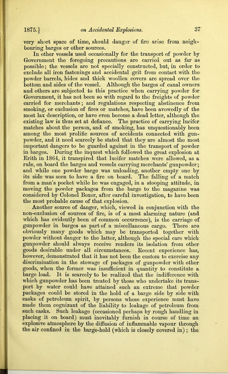 very short space of time, should danger of fire arise from neigh- bouring barges or other sources. In other vessels used occasionally for the transport of powder by Government the foregoing precautions are carried out as far as possible; the vessels are not specially constructed, but, in order to exclude all iron fastenings and accidental grit from contact with the powder barrels, hides and thick woollen covers are spread over the bottom and sides of the vessel. Although the barges of canal owners and others are snbjected to this practice when carrying powder for Government, it has not been so with regard to the freights of powder carried for merchants; and regulations respecting abstinence from smoking, or exclusion of fires or matches, have been avowedly of the most lax description, or have even become a dead letter, although the existing law is thus set at defiance. The practice of carrying Incifer matches about the person, and of smoking, has unquestionably been among the most prolific sources of accidents connected with gun- powder, and it need scarcely be stated that they are almost the most important dangers to be guarded against in the transport of powder in barges. During the inquest which followed the great explosion at Erith in 1864, it transpired that lucifer matches were allowed, as a rule, on board the barges and vessels carrying merchants’ gunpowder; and while one powder barge was unloading, another empty one by its side was seen to have a fire on board. The falling of a match from a man’s pocket while he was engaged, in a stooping attitude, in moving the powder packages from the barge to the magazine was considered by Colonel Boxer, after careful investigation, to have been the most probable cause of that explosion. Another source of danger, which, viewed in conjunction with the non-exclusion of sources of fire, is of a most alarming nature (and which has evidently been of common occurrence), is the carriage of gunpowder in barges as part of a miscellaneous cargo. There are obviously many goods which may be transported together with powder without danger to the latter, although the special care which gunpowder should always receive renders its isolation from other goods desirable under all circumstances. Eecent experience has, however, demonstrated that it has not been the eustom to exercise any discrimination in the stowage of packages of gunpowder with other goods, when the former was insufficient in quantity to constitute a barge load. It is scarcely to be realized that the indifference with which gunpowder has been treated by those who undertake its trans- port by water could have attained such an extreme that powder packages could be stored in the hold of a barge side by side with casks of petroleum spirit, by persons whose experience must have made them cognizant of the liability to leakage of petroleum from such casks. Such leakage (occasioned perhaps by rough handling in placing it on board) must inevitably furnish in course of time an explosive atmosphere by the diffusion of inflammable vapour through the air confined in the barge-hold (which is closely covered in) ; the