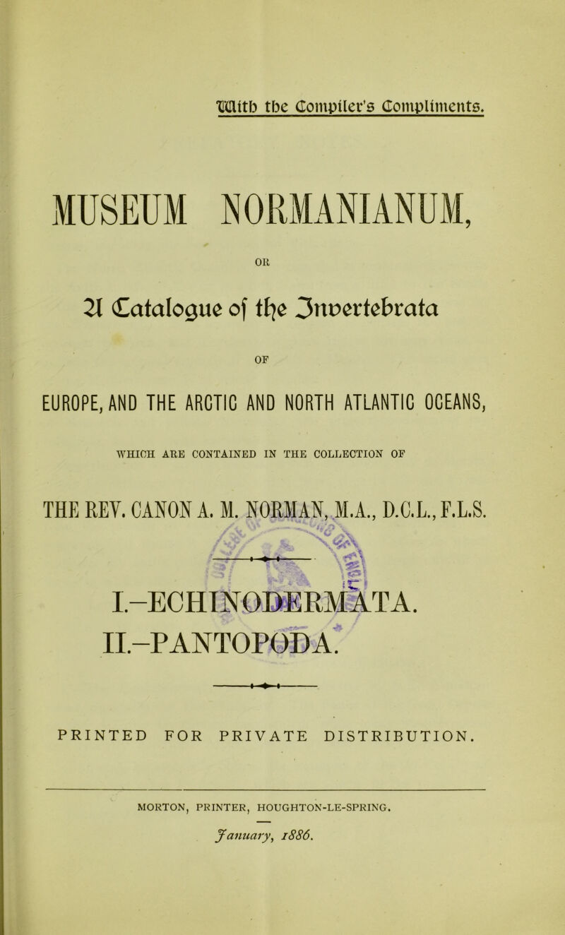 Oil 21 Catalogue of tt^e 3nuertebmta OF EUROPE, AND THE ARCTIC AND NORTH ATLANTIC OCEANS, WHICH ARE CONTAINED IN THE COLLECTION OF THE REV. CANON A. M. NORMAN, M.A., D.C.L.,F.LS. X'w’\ I. -ECHTNDI)ERMATA. II. -PANTOPODA; PRINTED FOR PRIVATE DISTRIBUTION. MORTON, PRINTER, HOUGHTON-LE-SPRING.