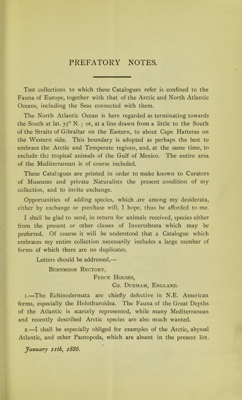 PREFATORY NOTES. The collections to which these Catalogues refer is confined to the Fauna of Europe, together with that of the Arctic and North Atlantic Oceans, including the Seas connected with them. The North Atlantic Ocean is here regarded as terminating towards the South at lat. 35° N. ; or, at a line drawn from a little to the South of the Straits of Gibraltar on the Eastern, to about Cape Hatteras on the Western side. This boundary is adopted as perhaps the best to embrace the Arctic and Temperate regions, and, at the same time, to exclude the tropical animals of the Gulf of Mexico. The entire area of the Mediterranean is of course included. These Catalogues are printed in order to make known to Curators of Museums and private Naturalists the present condition of my collection, and to invite exchange. Opportunities of adding species, which are among my desiderata, either by exchange or purchase will, I hope, thus be afforded to me. I shiall be glad to send, in return for animals received, species either from the present or other classes of Invertebrata which may be , preferred. Of course it will be understood that a Catalogue which embraces my entire collection necessarily includes a large number of forms of which there are no duplicates. Letters should be addressed,— Burnmoor Rectory, Fence Houses, Co. Durham, England. 1. —The Echinodermata are chiefly defective in N.E. American forms, especially the Holothuroidea. The Fauna of the Great Depths of the Atlantic is scarcely represented, while many Mediterranean and recently described Arctic species are also much wanted. 2. —I shall be especially obliged for examples of the Arctic, abyssal Atlantic, and other Pantopoda, which are absent in the present list. January iith^ 1886.