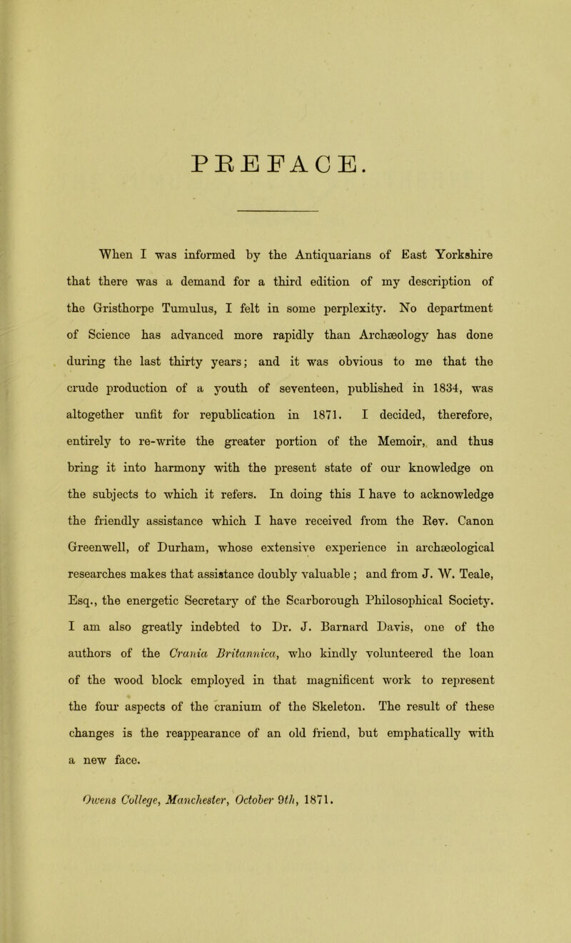 PEEFACB. When I was informed by the Antiquarians of East Yorkshire that there was a demand for a third edition of my description of the Gristhorpe Tumulus, I felt in some perplexity. No department of Science has advanced more rapidly than Archseology has done during the last thirty years; and it was obvious to me that the crude production of a youth of seventeen, published in 1834, was altogether unfit for republication in 1871. I decided, therefore, entirely to re-write the greater portion of the Memoir, and thus bring it into harmony with the present state of our knowledge on the subjects to which it refers. In doing this I have to acknowledge the friendly assistance which I have received from the Rev. Canon Greenwell, of Durham, whose extensive experience in archaeological researches makes that assistance doubly valuable ; and from J. W. Teale, Esq., the energetic Secretary of the Scarborough Philosophical Society. I am also greatly indebted to Dr. J. Barnard Davis, one of the authors of the Crania Britannica, who kindly volunteered the loan of the wood block employed in that magnificent work to represent the four aspects of the cranium of the Skeleton. The result of these changes is the reappearance of an old friend, but emphatically with a new face. Owens College, Manchester, October 9th, 1871.
