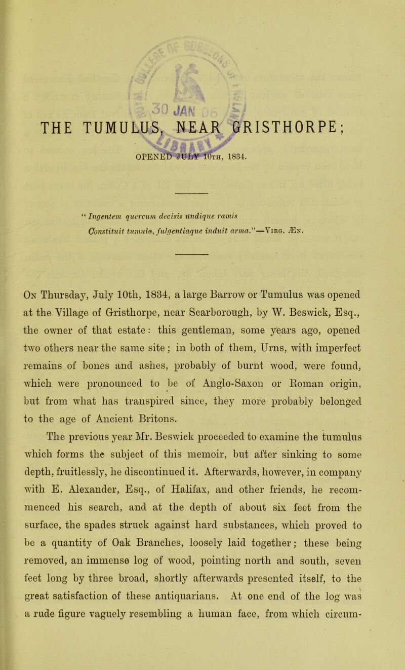 ou JAN THE TUMULUS, NEAR GRISTHORPE; OPENED JULY IOtii, 1831. “ Ingentem querciun decisis undiquc ramis Constituit tumuld,fulgentiaque induit anna.”—Virg. ^En. On Thursday, July 10th, 1834, a large Barrow or Tumulus was opened at the Village of Gristhorpe, near Scarborough, by W. Beswick, Esq., the owner of that estate: this gentleman, some years ago, opened two others near the same site; in both of them, Urns, with imperfect remains of bones and ashes, probably of burnt wood, were found, which were pronounced to be of Anglo-Saxon or Boman origin, but from what has transpired since, they more probably belonged to the age of Ancient Britons. The previous year Mr. Beswick proceeded to examine the tumulus which forms the subject of this memoir, but after sinking to some depth, fruitlessly, he discontinued it. Afterwards, however, in company with E. Alexander, Esq., of Halifax, and other friends, he recom- menced his search, and at the depth of about six feet from the surface, the spades struck against hard substances, which proved to be a quantity of Oak Branches, loosely laid together; these being removed, an immense log of wood, pointing north and south, seven feet long by three broad, shortly afterwards presented itself, to the great satisfaction of these antiquarians. At one end of the log was a rude figure vaguely resembling a human face, from which circum-