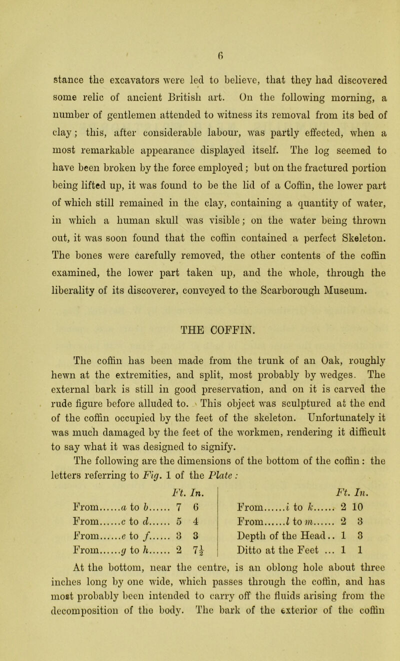 stance the excavators were lecl to believe, that they had discovered some relic of ancient British art. On the following morning, a number of gentlemen attended to witness its removal from its bed of clay; this, after considerable labour, was partly effected, when a most remarkable appearance displayed itself. The log seemed to have been broken by the force employed; but on the fractured portion being lifted up, it was found to be the lid of a Coffin, the lower part of which still remained in the clay, containing a quantity of water, in which a human skull was visible; on the water being thrown out, it was soon found that the coffin contained a perfect Skeleton. The bones were carefully removed, the other contents of the coffin examined, the lower part taken up, and the whole, through the liberality of its discoverer, conveyed to the Scarborough Museum. THE COFFIN. The coffin has been made from the trunk of an Oak, roughly hewn at the extremities, and split, most probably by wedges- The external bark is still in good preservation, and on it is carved the rude figure before alluded to. This object was sculptured at the end of the coffin occupied by the feet of the skeleton. Unfortunately it wras much damaged by the feet of the workmen, rendering it difficult to say what it was designed to signify. The following are the dimensions of the bottom of the coffin : the letters referring to Fig. 1 of the Plate : Ft. In. From a to b 7 6 From c to cl 5 4 From e to /. 3 3 From g to h 2 7J Ft. In. From i to k 2 10 From I to m 2 3 Depth of the Head.. 1 3 Ditto at the Feet ... 1 1 At the bottom, near the centre, is an oblong hole about three inches long by one wide, which passes through the coffin, and has most probably been intended to carry off the fluids arising from the decomposition of the body. The bark of the exterior of the coffin