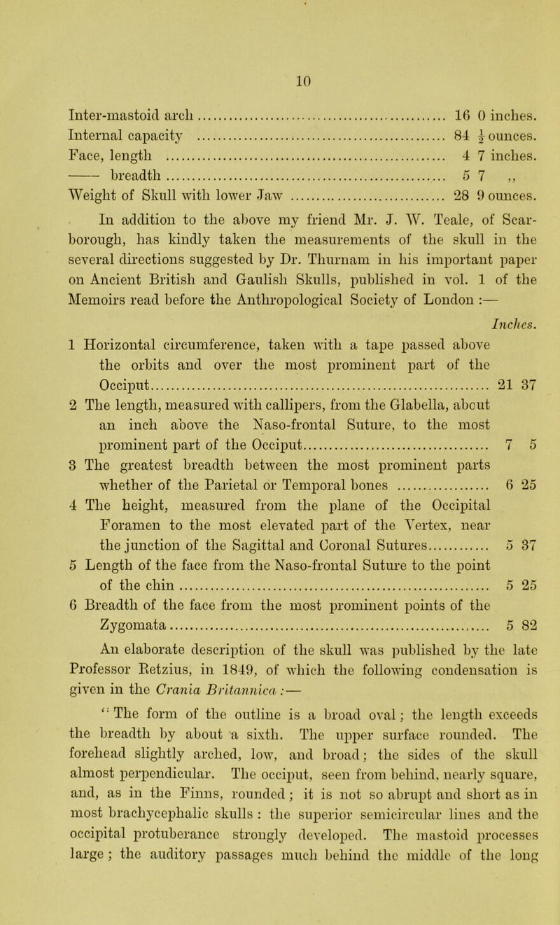 Inter-mastoid arch Internal capacity Face, length breadth Weight of Skull with lower Jaw 16 0 inches. 84 Jounces. 4 7 inches. 5 7 ,, 28 9 ounces. In addition to the above my friend Mr. J. W. Teale, of Scar- borough, has kindly taken the measurements of the skull in the several directions suggested by Dr. Thurnam in his important paper on Ancient British and Gaulish Skulls, published in vol. 1 of the Memoirs read before the Anthropological Society of London :— Inches. 1 Horizontal circumference, taken with a tape passed above the orbits and over the most prominent part of the Occiput 21 37 2 The length, measured with callipers, from the Glabella, about an inch above the Naso-frontal Suture, to the most prominent part of the Occiput 7 5 3 The greatest breadth between the most prominent parts whether of the Parietal or Temporal bones 6 25 4 The height, measured from the plane of the Occipital Foramen to the most elevated part of the Vertex, near the junction of the Sagittal and Coronal Sutures 5 37 5 Length of the face from the Naso-frontal Suture to the point of the chin 5 25 6 Breadth of the face from the most prominent points of the Zygomata 5 82 An elaborate description of the skull was published by the late Professor Retzius, in 1849, of which the following condensation is given in the Crania Britannica :— ‘: The form of the outline is a broad oval; the length exceeds the breadth by about a sixth. The upper surface rounded. The forehead slightly arched, low, and broad; the sides of the skull almost perpendicular. The occiput, seen from behind, nearly square, and, as in the Finns, rounded; it is not so abrupt and short as in most brachycephalic skulls : the superior semicircular lines and the occipital protuberance strongly developed. The mastoid processes large ; the auditory passages much behind the middle of the long