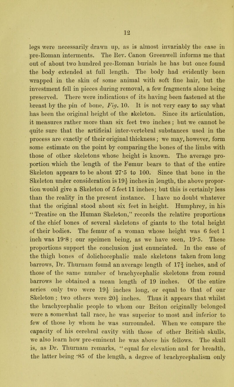 legs were necessarily drawn up, as is almost invariably the case in pre-Roman interments. The Rev. Canon Greenwell informs me that out of about two hundred pre-Roman burials he has but once found the body extended at full length. The body had evidently been wrapped in the skin of some animal with soft fine hair, but the investment fell in pieces during removal, a few fragments alone being preserved. There were indications of its having been fastened at the breast by the pin of bone, Fig. 10. It is not very easy to say what has been the original height of the skeleton. Since its articulation, it measures rather more than six feet two inches ; but we cannot be quite sure that the artificial inter-vertebral substances used in the process are exactly of their original thickness ; we may, however, form some estimate on the point by comparing the bones of the limbs with those of other skeletons whose height is known. The average pro- portion which the length of the Femur bears to that of the entire Skeleton appears to be about 27*5 to 100. Since that bone in the Skeleton under consideration is 191- inches in length, the above propor- tion would give a Skeleton of 5 feet 11 inches; but this is certainly less than the reality in the present instance. I have no doubt whatever that the original stood about six feet in height. Humphrey, in his “ Treatise on the Human Skeleton,” records the relative proportions of the chief bones of several skeletons of giants to the total height of their bodies. The femur of a woman whose height was 6 feet 1 inch was 19’8 ; our spcimen being, as we have seen, 19'5. These proportions support the conclusion just enunciated. In the case of the thigh bones of dolichocephalic male skeletons taken from long barrows, Dr. Tkurnam found an average length of 17f inches, and of those of the same number of bracliycephalic skeletons from round barrows he obtained a mean length of 19 inches. Of the entire series only two were 191- inches long, or equal to that of our Skeleton ; two others were 201- inches. Thus it appears that whilst the bracliycephalic people to whom our Briton originally belonged were a somewhat tall race, he was superior to most and inferior to few of those by whom he was surrounded. When we compare the capacity of his cerebral cavity with those of other British skulls, we also learn how pre-eminent he was above his fellows. The skull is, as Dr. Thurnam remarks, “ equal for elevation and for breadth, the latter being *85 of the length, a degree of brachycephalism only