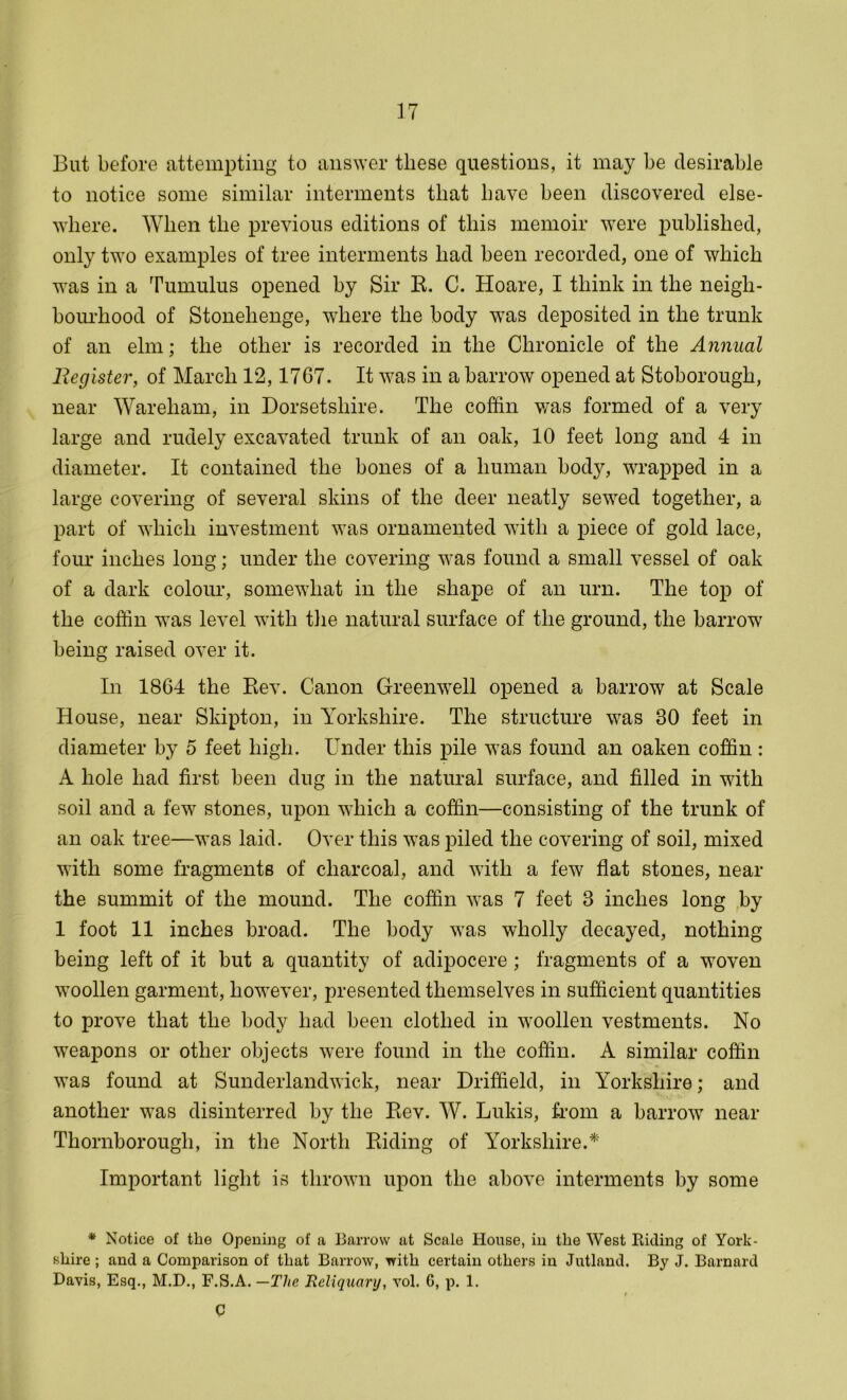But before attempting to answer these questions, it may be desirable to notice some similar interments that have been discovered else- where. When the previous editions of this memoir were published, only two examples of tree interments had been recorded, one of which was in a Tumulus opened by Sir R. C. Hoare, I think in the neigh- bourhood of Stonehenge, where the body was deposited in the trunk of an elm; the other is recorded in the Chronicle of the Annual Register, of March 12,1767. It was in a barrow opened at Stoborough, near Wareliam, in Dorsetshire. The coffin was formed of a very large and rudely excavated trunk of an oak, 10 feet long and 4 in diameter. It contained the bones of a human body, wrapped in a large covering of several skins of the deer neatly sewed together, a part of which investment was ornamented with a piece of gold lace, four inches long; under the covering was found a small vessel of oak of a dark colour, somewhat in the shape of an urn. The top of the coffin was level with the natural surface of the ground, the barrow being raised over it. In 1864 the Rev. Canon Greenwell opened a barrow at Scale House, near Skipton, in Yorkshire. The structure was 30 feet in diameter by o feet high. Under this pile was found an oaken coffin : A hole had first been dug in the natural surface, and filled in with soil and a few stones, upon which a coffin—consisting of the trunk of an oak tree—was laid. Over this was piled the covering of soil, mixed with some fragments of charcoal, and with a few flat stones, near the summit of the mound. The coffin was 7 feet 3 inches long by 1 foot 11 inches broad. The body was wholly decayed, nothing being left of it but a quantity of adipocere ; fragments of a woven woollen garment, however, presented themselves in sufficient quantities to prove that the body had been clothed in woollen vestments. No weapons or other objects were found in the coffin. A similar coffin was found at Sunderlandwick, near Driffield, in Yorkshire; and another was disinterred by the Rev. W. Lukis, from a barrow near Thornborough, in the North Riding of Yorkshire.* Important light is thrown upon the above interments by some * Notice of the Opening of a Barrow at Scale House, in the West Riding of York- shire ; and a Comparison of that Barrow, with certain others in Jutland. By J. Barnard Davis, Esq., M.D., F.S.A. —The Reliquary, vol. G, p. 1. t C