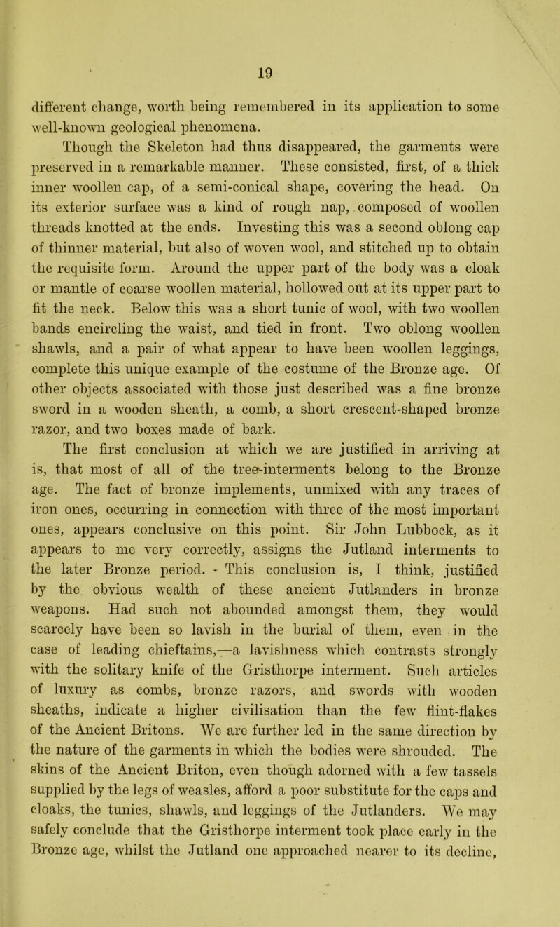 different change, worth being remembered in its application to some well-known geological phenomena. Though the Skeleton had thus disappeared, the garments were preserved in a remarkable manner. These consisted, first, of a thick inner woollen cap, of a semi-conical shape, covering the head. On its exterior surface was a kind of rough nap, composed of woollen threads knotted at the ends. Investing this was a second oblong cap of thinner material, but also of woven wool, and stitched up to obtain the requisite form. Around the upper part of the body was a cloak or mantle of coarse woollen material, hollowed out at its upper part to fit the neck. Below this was a short tunic of wool, with two woollen bands encircling the waist, and tied in front. Two oblong woollen shawls, and a pair of what appear to have been woollen leggings, complete this unique example of the costume of the Bronze age. Of other objects associated with those just described was a fine bronze sword in a wooden sheath, a comb, a short crescent-shaped bronze razor, and two boxes made of bark. The first conclusion at which we are justified in arriving at is, that most of all of the tree-interments belong to the Bronze age. The fact of bronze implements, unmixed with any traces of iron ones, occurring in connection with three of the most important ones, appears conclusive on this point. Sir John Lubbock, as it appears to me very correctly, assigns the Jutland interments to the later Bronze period. - This conclusion is, I think, justified by the obvious wealth of these ancient Jutlanders in bronze weapons. Had such not abounded amongst them, they would scarcely have been so lavish in the burial of them, even in the case of leading chieftains,—a lavishness which contrasts strongly with the solitary knife of the Gristhorpe interment. Such articles of luxury as combs, bronze razors, and swords with wooden sheaths, indicate a higher civilisation than the few Hint-Hakes of the Ancient Britons. We are further led in the same direction by the nature of the garments in which the bodies were shrouded. The skins of the Ancient Briton, even though adorned with a few tassels supplied by the legs of weasles, afford a poor substitute for the caps and cloaks, the tunics, shawls, and leggings of the Jutlanders. We may safely conclude that the Gristhorpe interment took place early in the Bronze age, whilst the Jutland one approached nearer to its decline,