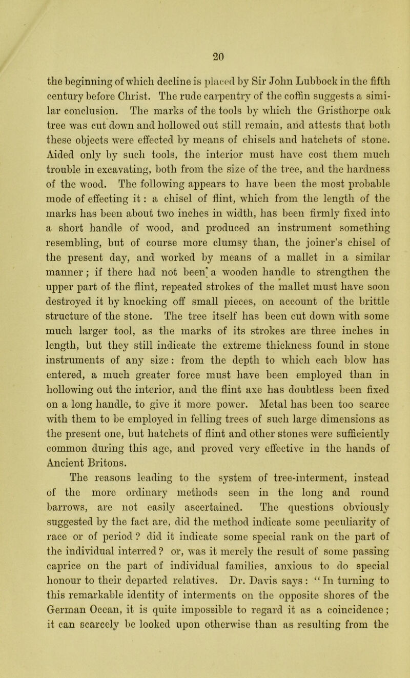 the beginning of which decline is placed by Sir John Lubbock in the fifth century before Christ. The rude carpentry of the coffin suggests a simi- lar conclusion. The marks of the tools b}r which the Gristhorpe oak tree was cut down and hollowed out still remain, and attests that both these objects were effected by means of chisels and hatchets of stone. Aided only by such tools, the interior must have cost them much trouble in excavating, both from the size of the tree, and the hardness of the wood. The following appears to have been the most probable mode of effecting it: a chisel of flint, which from the length of the marks has been about two inches in width, has been firmly fixed into a short handle of wood, and produced an instrument something resembling, but of course more clumsy than, the joiner’s chisel of the present day, and worked by means of a mallet in a similar manner; if there had not been a wooden handle to strengthen the upper part of the flint, repeated strokes of the mallet must have soon destroyed it by knocking off small pieces, on account of the brittle structure of the stone. The tree itself has been cut down with some much larger tool, as the marks of its strokes are three inches in length, but they still indicate the extreme thickness found in stone instruments of any size: from the depth to which each blow has entered, a much greater force must have been employed than in hollowing out the interior, and the flint axe has doubtless been fixed on a long handle, to give it more power. Metal has been too scarce with them to he employed in felling trees of such large dimensions as the present one, but hatchets of flint and other stones were sufficiently common during this age, and proved very effective in the hands of Ancient Britons. The reasons leading to the system of tree-interment, instead of the more ordinary methods seen in the long and round harrows, are not easily ascertained. The questions obviously suggested by the fact are, did the method indicate some peculiarity of race or of period ? did it indicate some special rank on the part of the individual interred ? or, was it merely the result of some passing caprice on the part of individual families, anxious to do special honour to their departed relatives. Dr. Davis says : “In turning to this remarkable identity of interments on the opposite shores of the German Ocean, it is quite impossible to regard it as a coincidence; it can scarcely he looked upon otherwise than as resulting from the