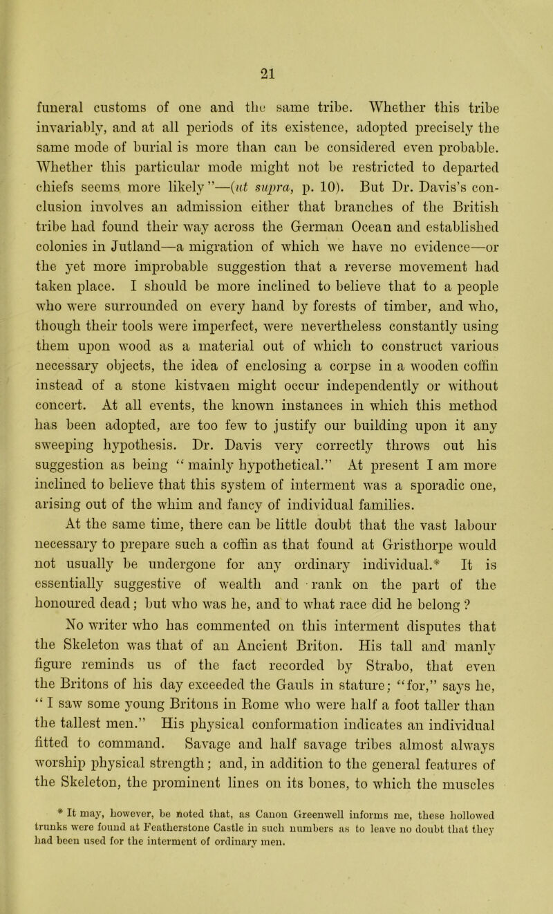 funeral customs of one and the same tribe. Whether this tribe invariably, and at all periods of its existence, adopted precisely the same mode of burial is more than can be considered even probable. Whether this particular mode might not be restricted to departed chiefs seems more likely ”—{ut supra, p. 10). But Dr. Davis’s con- clusion involves an admission either that branches of the British tribe had found their way across the German Ocean and established colonies in Jutland—a migration of which we have no evidence—or the yet more improbable suggestion that a reverse movement had taken place. I should be more inclined to believe that to a people who were surrounded on every hand by forests of timber, and who, though their tools were imperfect, were nevertheless constantly using them upon wood as a material out of which to construct various necessary objects, the idea of enclosing a corpse in a wooden coffin instead of a stone kistvaen might occur independently or without concert. At all events, the known instances in which this method has been adopted, are too few to justify our building upon it any sweeping hypothesis. Dr. Davis very correctly throws out his suggestion as being “ mainly hypothetical.” At present I am more inclined to believe that this system of interment was a sporadic one, arising out of the whim and fancy of individual families. At the same time, there can be little doubt that the vast labour necessary to prepare such a coffin as that found at Gristhorpe would not usually be undergone for any ordinary individual.* It is essentially suggestive of wealth and rank on the part of the honoured dead; but who was he, and to what race did he belong ? No writer who has commented on this interment disputes that the Skeleton was that of an Ancient Briton. His tall and manly figure reminds us of the fact recorded by Strabo, that even the Britons of his day exceeded the Gauls in stature; “for,” says he, “ I saw some young Britons in Ptome who were half a foot taller than the tallest men.” His physical conformation indicates an individual fitted to command. Savage and half savage tribes almost always worship physical strength; and, in addition to the general features of the Skeleton, the prominent lines on its bones, to which the muscles * It may, however, be noted that, as Canon Greenwell informs me, these hollowed trunks were found at Featherstone Castle in such numbers as to leave no doubt that they had been used for the interment of ordinary men.