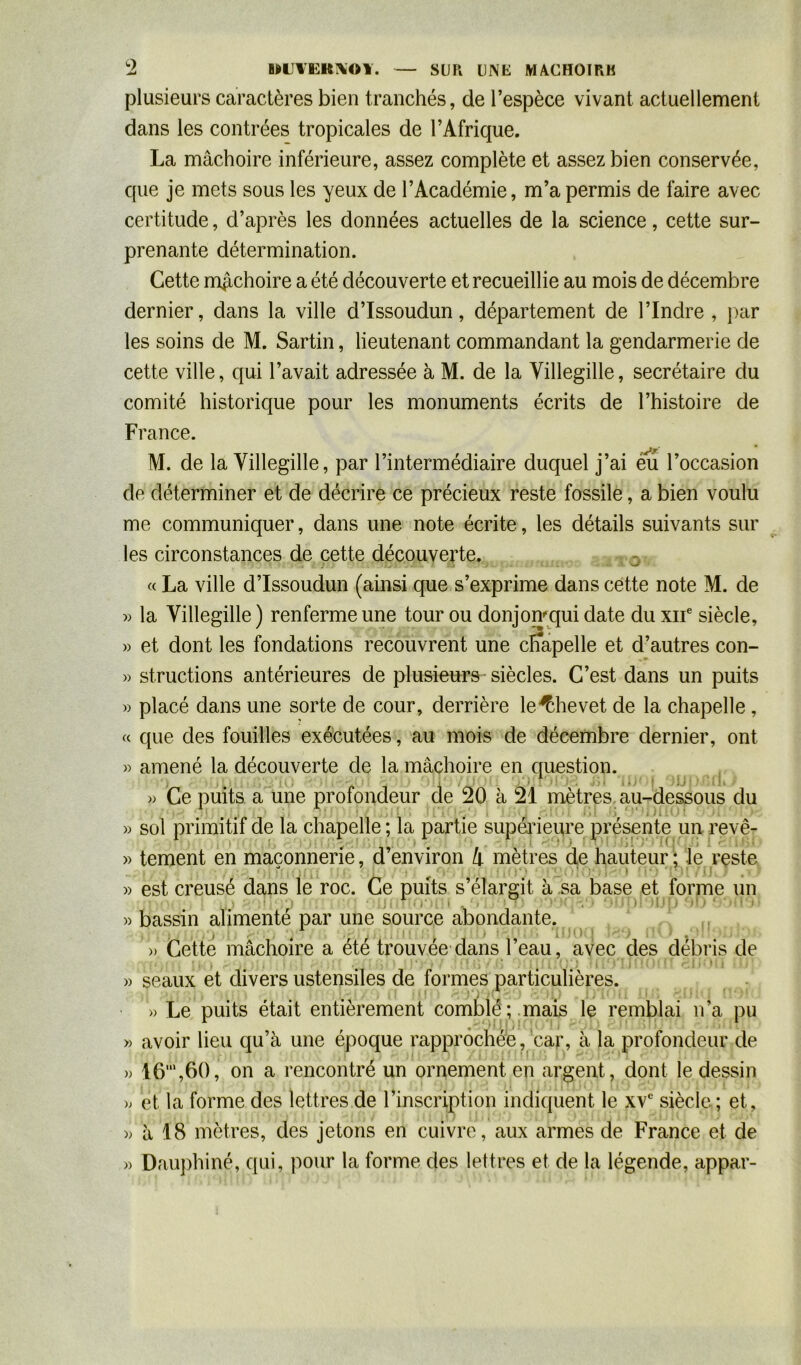 UJ BHJYKRXOY. — SUR UNE MACHOIRE plusieurs caractères bien tranchés, de l’espèce vivant actuellement dans les contrées tropicales de l’Afrique. La mâchoire inférieure, assez complète et assez bien conservée, que je mets sous les yeux de l’Académie, m’a permis de faire avec certitude, d’après les données actuelles de la science, cette sur- prenante détermination. Cette mâchoire a été découverte et recueillie au mois de décembre dernier, dans la ville d’Issoudun, département de l’Indre , par les soins de M. Sartin, lieutenant commandant la gendarmerie de cette ville, qui l’avait adressée à M. de la Yillegille, secrétaire du comité historique pour les monuments écrits de l’histoire de France. M. de la Yillegille, par l’intermédiaire duquel j’ai eu l’occasion de déterminer et de décrire ce précieux reste fossile, a bien voulu me communiquer, dans une note écrite, les détails suivants sur les circonstances de cette découverte. « La ville d’Issoudun (ainsi que s’exprime dans cette note M. de » la Yillegille ) renferme une tour ou donjomqui date du xne siècle, » et dont les fondations recouvrent une chapelle et d’autres con- » structions antérieures de plusieurs siècles. C’est dans un puits » placé dans une sorte de cour, derrière le^hevet de la chapelle , « que des fouilles exécutées, au mois de décembre dernier, ont » » » » » » » » ); » » amené la découverte de la mâchoire en question. » Ce puits a une profondeur de 20 à 21 mètres au-dessous du sol primitif de la chapelle ; la partie supérieure présente un revê- tement en maçonnerie, d’environ 4 mètres de hauteur ; Je reste * . , , est creusé dans le roc. Ce puits s élargit à sa base et forme un bassin alimenté par une source abondante. » Cette mâchoire a ete trouvée dans 1 eau, avec des débris de e n o i seaux et divers ustensiles de formes particulières. » Le puits était entièrement comblé; mais le remblai n’a pu avoir lieu qu’à une époque rapprochée, car, à la profondeur de 16',60, on a rencontré un ornement en argent, dont le dessin et la forme des lettres de 1 inscription indiquent le xve siècle ; et, à 18 mètres, des jetons en cuivre, aux armes de France et de Dauphiné, qui, pour la forme des lettres et de la légende, appar-