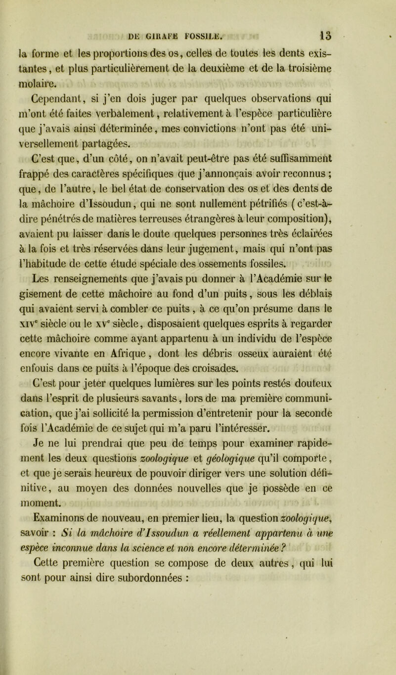 la forme et les proportions des os, celles de toutes les dents exis- tantes , et plus particulièrement de la deuxième et de la troisième molaire. Cependant, si j’en dois juger par quelques observations qui m’ont été faites verbalement, relativement à l’espèce particulière que j’avais ainsi déterminée, mes convictions n’ont pas été uni- versellement partagées. C’est que, d’un côté, on n’avait peut-être pas été suffisamment frappé des caractères spécifiques que j’annonçais avoir reconnus ; que, de l’autre, le bel état de conservation des os et des dents de la mâchoire d’Issoudun, qui ne sont nullement pétrifiés ( c’est-à- dire pénétrés de matières terreuses étrangères à leur composition), avaient pu laisser dans le doute quelques personnes très éclairées à la fois et très réservées dans leur jugement, mais qui n’ont pas l’habitude de cette étude spéciale des ossements fossiles. Les renseignements que j’avais pu donner à l’Académie sur le gisement de cette mâchoire au fond d’un puits, sous les déblais qui avaient servi à combler ce puits , à ce qu’on présume dans le xive siècle ou le xve siècle, disposaient quelques esprits à regarder cette mâchoire comme ayant appartenu à un individu de l’espèce encore vivante en Afrique, dont les débris osseux auraient été enfouis dans ce puits à l’époque des croisades. C’est pour jeter quelques lumières sur les points restés douteux dans l’esprit de plusieurs savants, lors de ma première communi- cation, que j’ai sollicité la permission d’entretenir pour la seconde fois l’Académie de ce sujet qui m’a paru l’intéresser. Je ne lui prendrai que peu de temps pour examiner rapide- ment les deux questions zoologique et géologique qu’il comporte, et que je serais heureux de pouvoir diriger vers une solution défi- nitive, au moyen des données nouvelles que je possède en ce moment. Examinons de nouveau, en premier lieu, la question zoologique, savoir : Si la mâchoire d’Issoudun a réellement appartenu à une espèce inconnue dans la science et non encore déterminée ? Cette première question se compose de deux autres, qui lui sont pour ainsi dire subordonnées :