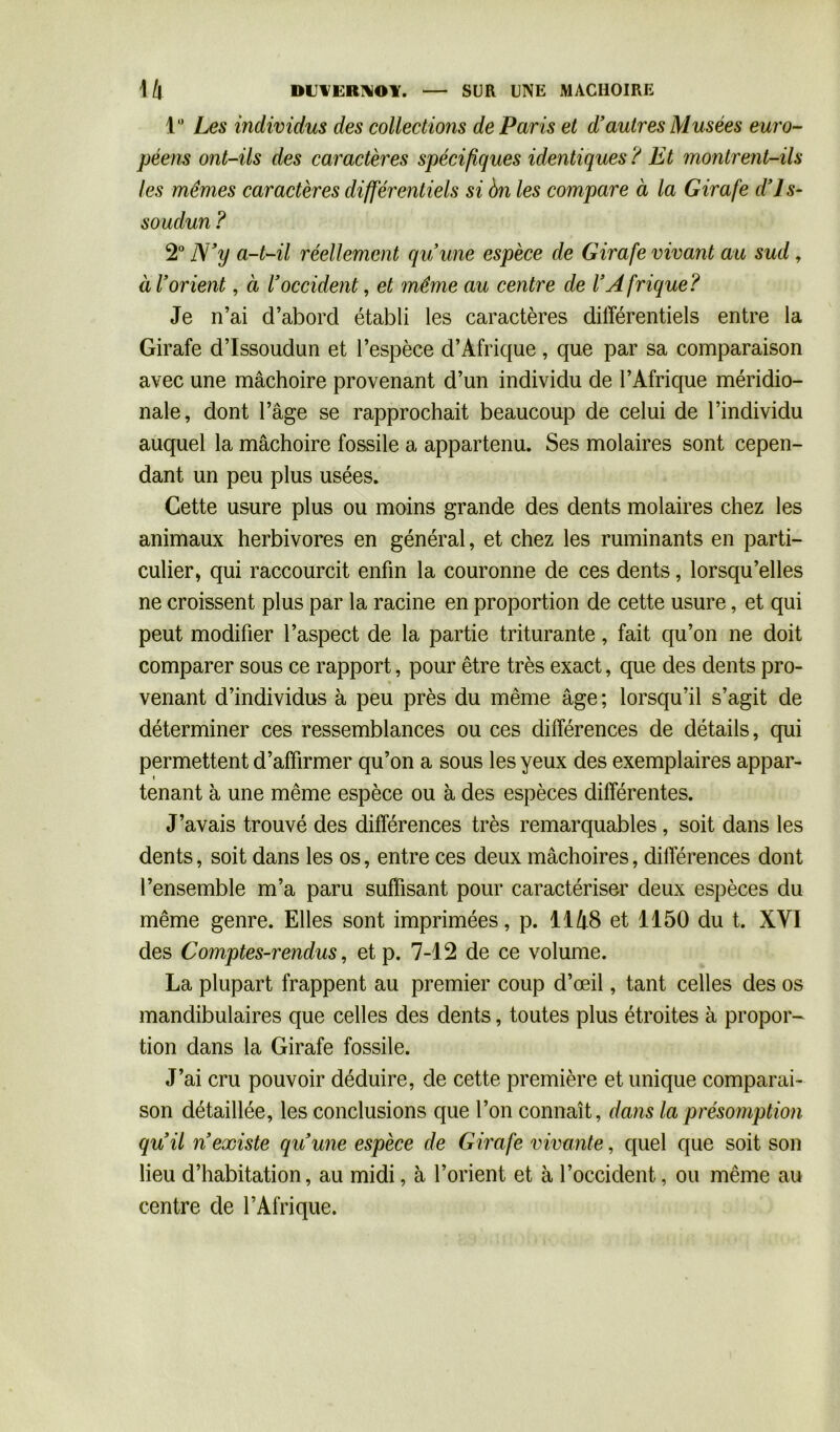 lu Les individus des collections de Paris et d’autres Musées euro- péens ont-ils des caractères spécifiques identiques ? Et montrent-ils les mêmes caractères différentiels si 6n les compare à la Girafe d’Js- soudun? 2° N’y a-t-il réellement qu’une espèce de Girafe vivant au sud , à l’orient, à l’occident, et même au centre de l’A frique? Je n’ai d’abord établi les caractères différentiels entre la Girafe d’Issoudun et l’espèce d’Afrique, que par sa comparaison avec une mâchoire provenant d’un individu de l’Afrique méridio- nale, dont l’âge se rapprochait beaucoup de celui de l’individu auquel la mâchoire fossile a appartenu. Ses molaires sont cepen- dant un peu plus usées. Cette usure plus ou moins grande des dents molaires chez les animaux herbivores en général, et chez les ruminants en parti- culier, qui raccourcit enfin la couronne de ces dents, lorsqu’elles ne croissent plus par la racine en proportion de cette usure, et qui peut modifier l’aspect de la partie triturante, fait qu’on ne doit comparer sous ce rapport, pour être très exact, que des dents pro- « venant d’individus à peu près du même âge; lorsqu’il s’agit de déterminer ces ressemblances ou ces différences de détails, qui permettent d’affirmer qu’on a sous les yeux des exemplaires appar- tenant à une même espèce ou à des espèces différentes. J’avais trouvé des différences très remarquables , soit dans les dents, soit dans les os, entre ces deux mâchoires, différences dont l’ensemble m’a paru suffisant pour caractériser deux espèces du même genre. Elles sont imprimées, p. 1148 et 1150 du t. XVI des Comptes-rendus, et p. 7-12 de ce volume. La plupart frappent au premier coup d’œil, tant celles des os mandibulaires que celles des dents, toutes plus étroites à propor- tion dans la Girafe fossile. J’ai cru pouvoir déduire, de cette première et unique comparai- son détaillée, les conclusions que l’on connaît, dans la présomption qu’il n’existe qu’une espèce de Girafe vivante, quel que soit son lieu d’habitation, au midi, à l’orient et à l’occident, ou même au centre de l’Afrique.