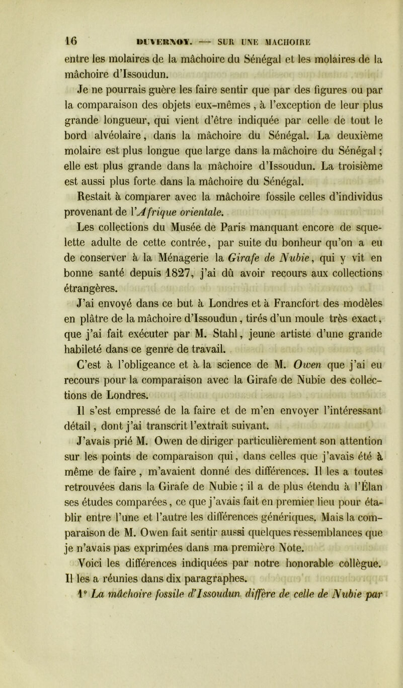 entre les molaires de la mâchoire du Sénégal et les molaires de la mâchoire d’Issoudun. Je ne pourrais guère les faire sentir que par des figures ou par la comparaison des objets eux-mêmes, à l’exception de leur plus grande longueur, qui vient d’être indiquée par celle de tout le bord alvéolaire, dans la mâchoire du Sénégal, La deuxième molaire est plus longue que large dans la mâchoire du Sénégal ; elle est plus grande dans la mâchoire d’Issoudun. La troisième est aussi plus forte dans la mâchoire du Sénégal. Restait à comparer avec la mâchoire fossile celles d’individus provenant de Y Afrique orientale. Les collections du Musée de Paris manquant encore de sque- lette adulte de cette contrée, par suite du bonheur qu’on a eu de conserver à la Ménagerie la Girafe de Nubie, qui y vit en bonne santé depuis 1827, j’ai dû avoir recours aux collections étrangères. J’ai envoyé dans ce but à Londres et à Francfort des modèles en plâtre de la mâchoire d’Issoudun, tirés d’un moule très exact, que j’ai fait exécuter par M. Stahl, jeune artiste d’une grande habileté dans ce genre de travail. C’est à l’obligeance et à la science de M. Owen que j’ai eu recours pour la comparaison avec la Girafe de Nubie des collec- tions de Londres. Il s’est empressé de la faire et de m’en envoyer l’intéressant détail, dont j’ai transcrit l’extrait suivant. J’avais prié M. Owen de diriger particulièrement son attention sur les points de comparaison qui, dans celles que j’avais été à même de faire, m’avaient donné des différences. Il les a toutes retrouvées dans la Girafe de Nubie ; il a de plus étendu à l’Élan ses études comparées, ce que j’avais fait en premier lieu pour éta- blir entre l’une et l’autre les différences génériques. Mais la com- paraison de M. Owen fait sentir aussi quelques ressemblances que je n’avais pas exprimées dans ma première Note. Voici les différences indiquées par notre honorable collègue. Il les a réunies dans dix paragraphes. 1° La mâchoire fossile d’Issoudun diffère de celle, de Nubie par