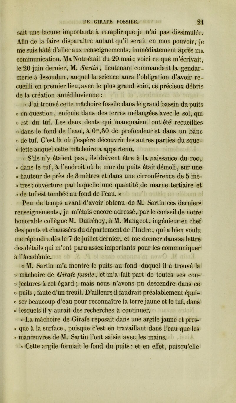 sait une lacune importante à remplir que je n’ai pas dissimulée. Afin de la faire disparaître autant qu’il serait en mon pouvoir, je me suis hâté d’aller aux renseignements, immédiatement après ma communication. Ma Note était du 29 mai : voici ce que m’écrivait, le 20 juin dernier, M. Sartin, lieutenant commandant la gendar- merie à Issoudun, auquel la science aura l’obligation d’avoir re- cueilli en premier lieu, avec le plus grand soin, ce précieux débris de la création antédiluvienne : « J’ai trouvé cette mâchoire fossile dans le grand bassin du puits » en question, enfouie dans des terres mélangées avec le sol, qui » est du tuf. Les deux dents qui manquaient ont été recueillies » dans le fond de l’eau, à 0m,30 de profondeur et dans un banc » de tuf. C’est là où j’espère découvrir les autres parties du sque- » lette auquel cette mâchoire a appartenu. » S’ils n’y étaient pas, ils doivent être à la naissance du roc, » dans le tuf, à l’endroit où le mur du puits était démoli, sur une » hauteur de près de 3 mètres et dans une circonférence de 5 mè- » très ; ouverture par laquelle une quantité de marne tertiaire et » de tuf est tombée au fond de l’eau. » Peu de temps avant d’avoir obtenu de M. Sartin ces derniers renseignements, je m’étais encore adressé, par le conseil de notre honorable collègue M. Dufrénoy, à M. Mangeot, ingénieur en chef des ponts et chaussées du département de l’Indre, qui a bien voulu me répondre dès le 7 de juillet dernier, et me donner dans sa lettre des détails qui m’ont paru assez importants pour les communiquer à l’Académie. « M. Sartin m’a montré le puits au fond duquel il a trouvé la » mâchoire de Girafe fossile, et m’a fait part de toutes ses con- » jectures à cet égard ; mais nous n’avons pu descendre dans ce » puits, faute d’un treuil. D’ailleurs il faudrait préalablement épui- » ser beaucoup d’eau pour reconnaître la terre jaune et le tuf, dans » lesquels il y aurait des recherches à continuer. » La mâchoire de Girafe reposait dans une argile jaune et pres- » que à la surface, puisque c’est en travaillant dans l’eau que les » manœuvres de M. Sartin l’ont saisie avec les mains. » Cette argile formait le fond du puits: et en effet, puisqu’elle