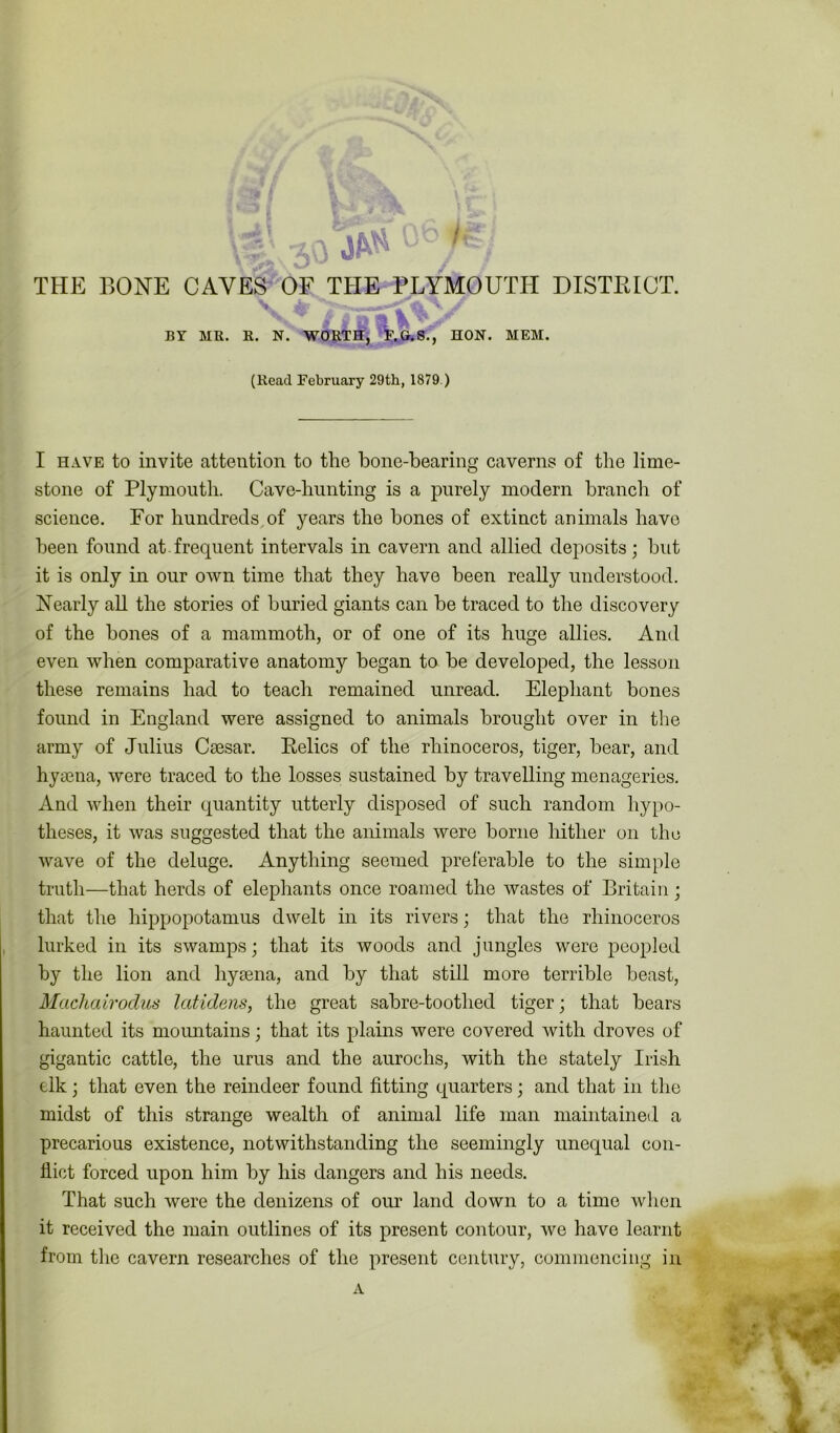 okT n \ S V '• . BY MR. R. N. WORTH, F.G.S., HON. MEM. (Read February 29th, 1879.) I have to invite attention to the bone-bearing caverns of the lime- stone of Plymouth. Cave-hunting is a purely modern branch of science. For hundreds of years the bones of extinct animals have been found at.frequent intervals in cavern and allied deposits; but it is only in our own time that they have been really understood. Nearly all the stories of buried giants can be traced to the discovery of the bones of a mammoth, or of one of its huge allies. And even when comparative anatomy began to be developed, the lesson these remains had to teach remained unread. Elephant bones found in England were assigned to animals brought over in the army of Julius Caesar. Eelics of the rhinoceros, tiger, bear, and hyaena, were traced to the losses sustained by travelling menageries. And when their quantity utterly disposed of such random hypo- theses, it was suggested that the animals were borne hither on the wave of the deluge. Anything seemed preferable to the simple truth—that herds of elephants once roamed the wastes of Britain; that the hippopotamus dwelt in its rivers; that the rhinoceros lurked in its swamps; that its woods and jungles were peopled by the lion and hyaena, and by that still more terrible beast, Machairodus Icdidens, the great sabre-toothed tiger; that bears haunted its mountains; that its plains were covered with droves of gigantic cattle, the urus and the aurochs, with the stately Irish elk; that even the reindeer found fitting quarters; and that in the midst of this strange wealth of animal life man maintained a precarious existence, notwithstanding the seemingly unequal con- flict forced upon him by his dangers and his needs. That such were the denizens of our land down to a time when it received the main outlines of its present contour, we have learnt from the cavern researches of the present century, commencing in
