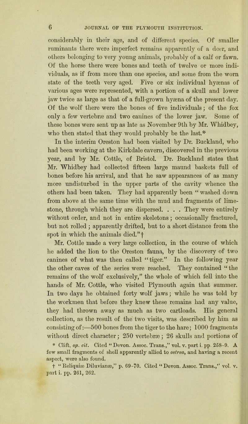 considerably in their age, and of different species. Of smaller ruminants there were imperfect remains apparently of a deer, and others belonging to very young animals, probably of a calf or fawn. Of the horse there were bones and teeth of twelve or more indi- viduals, as if from more than one species, and some from the worn state of the teeth very aged. Five or six individual hysenas of various ages were represented, with a portion of a skull and lower jaw twice as large as that of a full-grown hysena of the present day. Of the wolf there were the bones of five individuals; of the fox only a few vertebrae and two canines of the lower jaw. Some of these bones were sent up as late as November 9 th by Mr. Whidbey, who then stated that they would probably be the last.*' In the interim Oreston had been visited by Dr. Buckland, who had been working at the Kirkdale cavern, discovered in the previous year, and by Mr. Cottle, of Bristol. Dr. Buckland states that Mr. Whidbey had collected fifteen large maund baskets full of bones before his arrival, and that he saw appearances of as many more undisturbed in the upper parts of the cavity whence the others had been taken. They had apparently been “ washed down from above at the same time with the mud and fragments of lime- stone, through which they are dispersed. . . . They were entirely without order, and not in entire skeletons; occasionally fractured, but not rolled; apparently drifted, but to a short distance from the spot in which the animals died.”f Mr. Cottle made a very large collection, in the course of which he added the lion to the Oreston fauna, by the discovery of two canines of what was then called “ tiger.” In the following year the other caves of the series were reached. They contained “ the remains of the wolf exclusively,” the whole of which fell into the hands of Mr. Cottle, who visited Plymouth again that summer. In two days he obtained forty wolf jaws; while he was told by the workmen that before they knew these remains had any value, they had thrown away as much as two cartloads. His general collection, as the result of the two visits, was described by him as consisting of:—500 bones from the tiger to the hare; 1000 fragments without direct character; 250 vertebrae; 26 skulls and portions of * Clift, op. cit. Cited “ Devon. Assoc. Trans.,” vol. v. part i. pp. 258-9. A few small fragments of shell apparently allied to ostrea, and having a recent aspect, were also found. f “Reliquiae Diluvianse,” p. 69-70. Cited “Devon. Assoc. Trans.,” vol. v. pait i. pp. 261, 262.