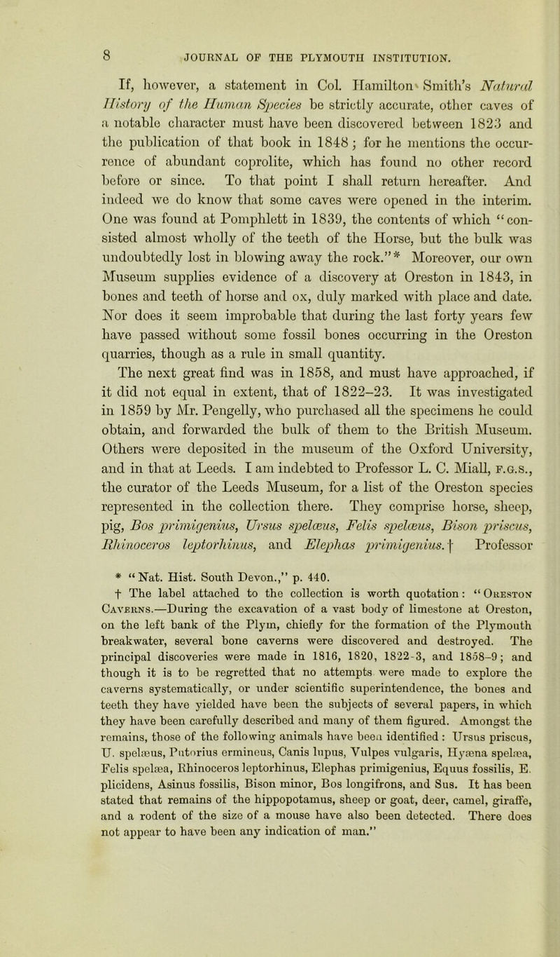 If, however, a statement in Col. Hamilton Smith’s Natural History of the Human Species be strictly accurate, other caves of a notable character must have been discovered between 1823 and the publication of that book in 1848; for he mentions the occur- rence of abundant coprolite, which has found no other record before or since. To that point I shall return hereafter. And indeed we do know that some caves were opened in the interim. One was found at Pomphlett in 1839, the contents of which “con- sisted almost wholly of the teeth of the Horse, but the bulk was undoubtedly lost in blowing away the rock.”* Moreover, our own Museum supplies evidence of a discovery at Oreston in 1843, in bones and teeth of horse and ox, duly marked with place and date. Nor does it seem improbable that during the last forty years few have passed without some fossil bones occurring in the Oreston quarries, though as a rule in small quantity. The next great find was in 1858, and must have approached, if it did not equal in extent, that of 1822-23. It was investigated in 1859 by Mr. Pengelly, who purchased all the specimens he could obtain, and forwarded the bulk of them to the British Museum. Others were deposited in the museum of the Oxford University, and in that at Leeds. I am indebted to Professor L. C. Miall, f.g.s., the curator of the Leeds Museum, for a list of the Oreston species represented in the collection there. They comprise horse, sheep, pig, Bos primigenius, Ursus spelceus, Fells spelceus, Bison prisons, Rhinoceros leptorhinus, and Eleplias primigenius.] Professor * “Nat. Hist. South Devon.,” p. 440. f The label attached to the collection is worth quotation: “ Oreston Caverns.—During the excavation of a vast body of limestone at Oreston, on the left bank of the Plyin, chiefly for the formation of the Plymouth breakwater, several hone caverns were discovered and destroyed. The principal discoveries were made in 1816, 1820, 1822-3, and 1858-9; and though it is to he regretted that no attempts were made to explore the caverns systematically, or under scientific superintendence, the bones and teeth they have yielded have been the subjects of several papers, in which they have been carefully described and many of them figured. Amongst the remains, those of the following animals have been identified : Ursus priscus, U. speheus, Putorius ermineus, Canis lupus, Vulpes vulgaris, Hyaena spelma, Felis spelma, Rhinoceros leptorhinus, Elephas primigenius, Equus fossilis, E. plicidens, Asinus fossilis, Bison minor, Bos longifrons, and Sus. It has been stated that remains of the hippopotamus, sheep or goat, deer, camel, giraffe, and a rodent of the size of a mouse have also been detected. There does not appear to have been any indication of man.”