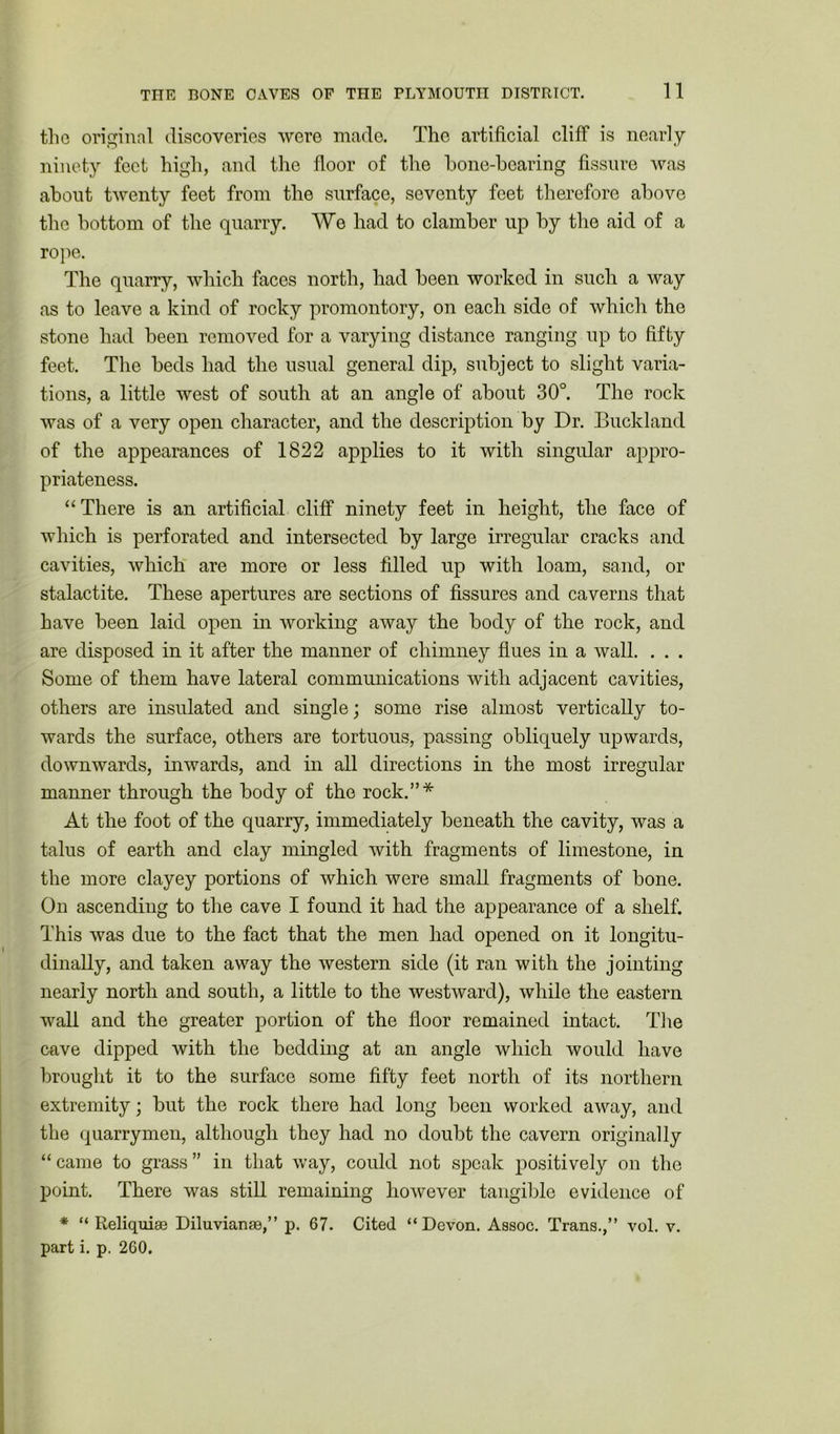 the original discoveries were made. The artificial cliff is nearly ninety feet high, and the floor of the bone-bearing fissure was about twenty feet from the surface, seventy feet therefore above the bottom of the quarry. We had to clamber up by the aid of a rope. The quarry, which faces north, had been worked in such a way as to leave a kind of rocky promontory, on each side of which the stone had been removed for a varying distance ranging up to fifty feet. The beds had the usual general dip, subject to slight varia- tions, a little west of south at an angle of about 30°. The rock was of a very open character, and the description by Dr. Buckland of the appearances of 1822 applies to it with singular appro- priateness. “ There is an artificial cliff ninety feet in height, the face of which is perforated and intersected by large irregular cracks and cavities, which are more or less filled up with loam, sand, or stalactite. These apertures are sections of fissures and caverns that have been laid open in working away the body of the rock, and are disposed in it after the manner of chimney flues in a wall. . . . Some of them have lateral communications with adjacent cavities, others are insulated and single; some rise almost vertically to- wards the surface, others are tortuous, passing obliquely upwards, downwards, inwards, and in all directions in the most irregular manner through the body of the rock.”* At the foot of the quarry, immediately beneath the cavity, was a talus of earth and clay mingled with fragments of limestone, in the more clayey portions of which were small fragments of bone. On ascending to the cave I found it had the appearance of a shelf. This was due to the fact that the men had opened on it longitu- dinally, and taken away the western side (it ran with the jointing nearly north and south, a little to the westward), while the eastern wall and the greater portion of the floor remained intact. The cave dipped with the bedding at an angle which would have brought it to the surface some fifty feet north of its northern extremity; but the rock there had long been worked away, and the quarrymen, although they had no doubt the cavern originally “came to grass” in that way, could not speak positively on the point. There was still remaining however tangible evidence of * “ Reliquiae Diluvianae,” p. 67. Cited “Devon. Assoc. Trans.,” vol. v. part i. p. 2G0.