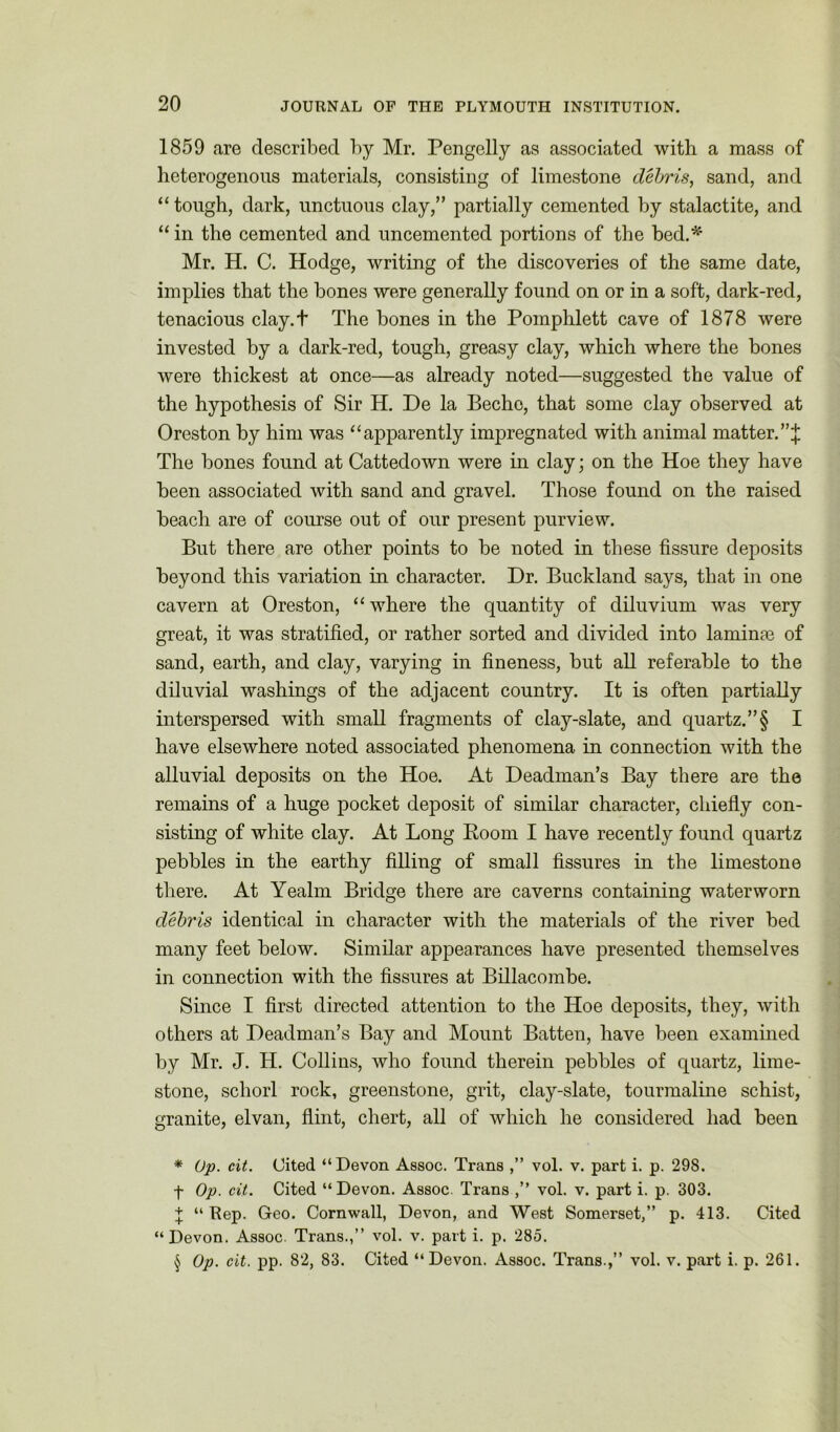 1859 are described by Mr. Pengelly as associated with a mass of heterogenous materials, consisting of limestone debris, sand, and “ tough, dark, unctuous clay,” partially cemented by stalactite, and “in the cemented and uncemented portions of the bed.* * * § Mr. H. C. Hodge, writing of the discoveries of the same date, implies that the bones were generally found on or in a soft, dark-red, tenacious clay.t The bones in the Pomphlett cave of 1878 were invested by a dark-red, tough, greasy clay, which where the bones were thickest at once—as already noted—suggested the value of the hypothesis of Sir H. De la Becho, that some clay observed at Oreston by him was “apparently impregnated with animal matter.”;}; The bones found at Cattedown were hi clay; on the Hoe they have been associated with sand and gravel. Those found on the raised beach are of course out of our present purview. But there are other points to be noted in these fissure deposits beyond this variation in character. Dr. Buckland says, that in one cavern at Oreston, “where the quantity of diluvium was very great, it was stratified, or rather sorted and divided into laminae of sand, earth, and clay, varying in fineness, but all referable to the diluvial washings of the adjacent country. It is often partially interspersed with small fragments of clay-slate, and quartz.”§ I have elsewhere noted associated phenomena in connection with the alluvial deposits on the Hoe. At Deadman’s Bay there are the remains of a huge pocket deposit of similar character, chiefly con- sisting of white clay. At Long Room I have recently found quartz pebbles in the earthy filling of small fissures in the limestone there. At Yealm Bridge there are caverns containing water worn debris identical in character with the materials of the river bed many feet below. Similar appearances have presented themselves in connection with the fissures at Billacombe. Since I first directed attention to the Hoe deposits, they, with others at Headman’s Bay and Mount Batten, have been examined by Mr. J. H. Collins, who found therein pebbles of quartz, lime- stone, schorl rock, greenstone, grit, clay-slate, tourmaline schist, granite, elvan, flint, chert, all of which he considered had been * Op. cit. Cited “Devon Assoc. Trans ,” vol. v. part i. p. 298. t Op- cit. Cited “Devon. Assoc Trans vol. v. part i. p. 303. + “ Rep. Geo. Cornwall, Devon, and West Somerset,” p. 413. Cited “Devon. Assoc. Trans.,” vol. v. part i. p. 285. § Op. cit. pp. 82, 83. Cited “Devon. Assoc. Trans ,” vol. v. part i. p. 261.