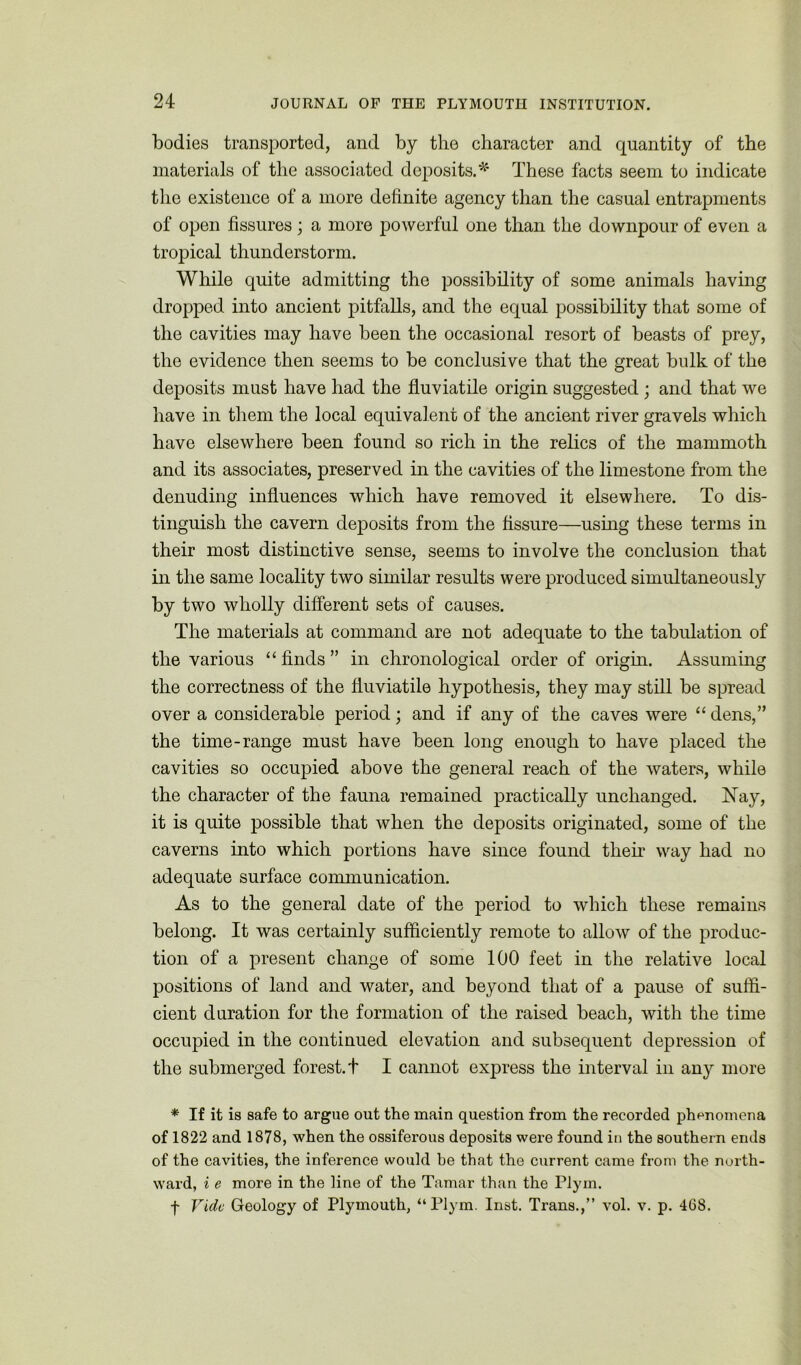 bodies transported, and by the character and quantity of the materials of the associated deposits.* These facts seem to indicate the existence of a more definite agency than the casual entrapments of open fissures; a more powerful one than the downpour of even a tropical thunderstorm. While quite admitting the possibility of some animals having dropped into ancient pitfalls, and the equal possibility that some of the cavities may have been the occasional resort of beasts of prey, the evidence then seems to be conclusive that the great bulk of the deposits must have had the fluviatile origin suggested ; and that we have in them the local equivalent of the ancient river gravels which have elsewhere been found so rich in the relics of the mammoth and its associates, preserved in the cavities of the limestone from the denuding influences which have removed it elsewhere. To dis- tinguish the cavern deposits from the fissure—using these terms in their most distinctive sense, seems to involve the conclusion that in the same locality two similar results were produced simultaneously by two wholly different sets of causes. The materials at command are not adequate to the tabulation of the various “ finds ” in chronological order of origin. Assuming the correctness of the fluviatile hypothesis, they may still be spread over a considerable period; and if any of the caves were “ dens,” the time-range must have been long enough to have placed the cavities so occupied above the general reach of the waters, while the character of the fauna remained practically unchanged. ISTay, it is quite possible that when the deposits originated, some of the caverns into which portions have since found their way had no adequate surface communication. As to the general date of the period to which these remains belong. It was certainly sufficiently remote to allow of the produc- tion of a present change of some 100 feet in the relative local positions of land and water, and beyond that of a pause of suffi- cient duration for the formation of the raised beach, with the time occupied in the continued elevation and subsequent depression of the submerged forest, t I cannot express the interval in any more * If it is safe to argue out the main question from the recorded phenomena of 1822 and 1878, when the ossiferous deposits were found in the southern ends of the cavities, the inference would be that the current came from the north- ward, i e more in the line of the Tamar than the Plym. f Vide Geology of Plymouth, “Plym. Inst. Trans.,” vol. v. p. 468.