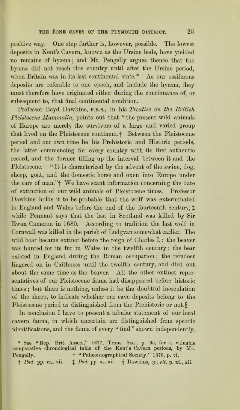 positive way. One step further is, however, possible. The lowest deposits in Kent’s Cavern, known as the Ursine beds, have yielded no remains of hyaena; and Mr. Pengelly argues thence that the hyaena did not reach this country until after the Ursine period, when Britain was in its last continental state.* As our ossiferous deposits are referable to one epoch, and include the hyaena, they must therefore have originated either during the continuance of, or subsequent to, that final continental condition. Professor Boyd Dawkins, f.r.s., in his Treatise on the British Pleistocene Mammalia, points out that “ the present wild animals of Europe are merely the survivors of a large and varied group that lived on the Pleistocene continent.f Between the Pleistocene period and our own time lie his Prehistoric and Historic periods, the latter commencing for every country with its first authentic record, and the former filling up the interval between it and the Pleistocene. “It is characterized by the advent of the swine, dog, sheep, goat, and the domestic horse and oxen into Europe under the care of man.”f We have scant information concerning the date of extinction of our wild animals of Pleistocene times. Professor Dawkins holds it to be probable that the wolf was exterminated in England and Wales before the end of the fourteenth century,;}; while Pennant says that the last in Scotland was killed by Sir Ewan Cameron in 1680. According to tradition the last wolf in Cornwall was killed in the parish of Ludgvan somewhat earlier. The wild boar became extinct before the reign of Charles I.; the beaver was hunted for its fur in Wales in the twelfth century; the bear existed in England during the Roman occupation; the reindeer lingered on in Caithness until the twelfth century, and died out about the same time as the beaver. All the other extinct repre- sentatives of our Pleistocene fauna had disappeared before historic times ; but there is nothing, unless it be the doubtful inosculation of the sheep, to indicate whether our cave deposits belong to the Pleistocene period as distinguished from the Prehistoric or not.§ In conclusion I have to present a tabular statement of our local cavern fauna, in which uncertain are distinguished from specific identifications, and the fauna of every “ find ” shown independently. * See “Rep. Brit. Assoc.,” 1877, Trans. Sec., p. 65, for a valuable comparative chronological table of the Kent’s Cavern periods, by Mr. Pengelly. f “ Palseontographical Society,” 1878, p. vi. f Ibid. pp. vi., vii. f Ibid. pp. x., xi. § Dawkins, op. cit. p. xi., xii.