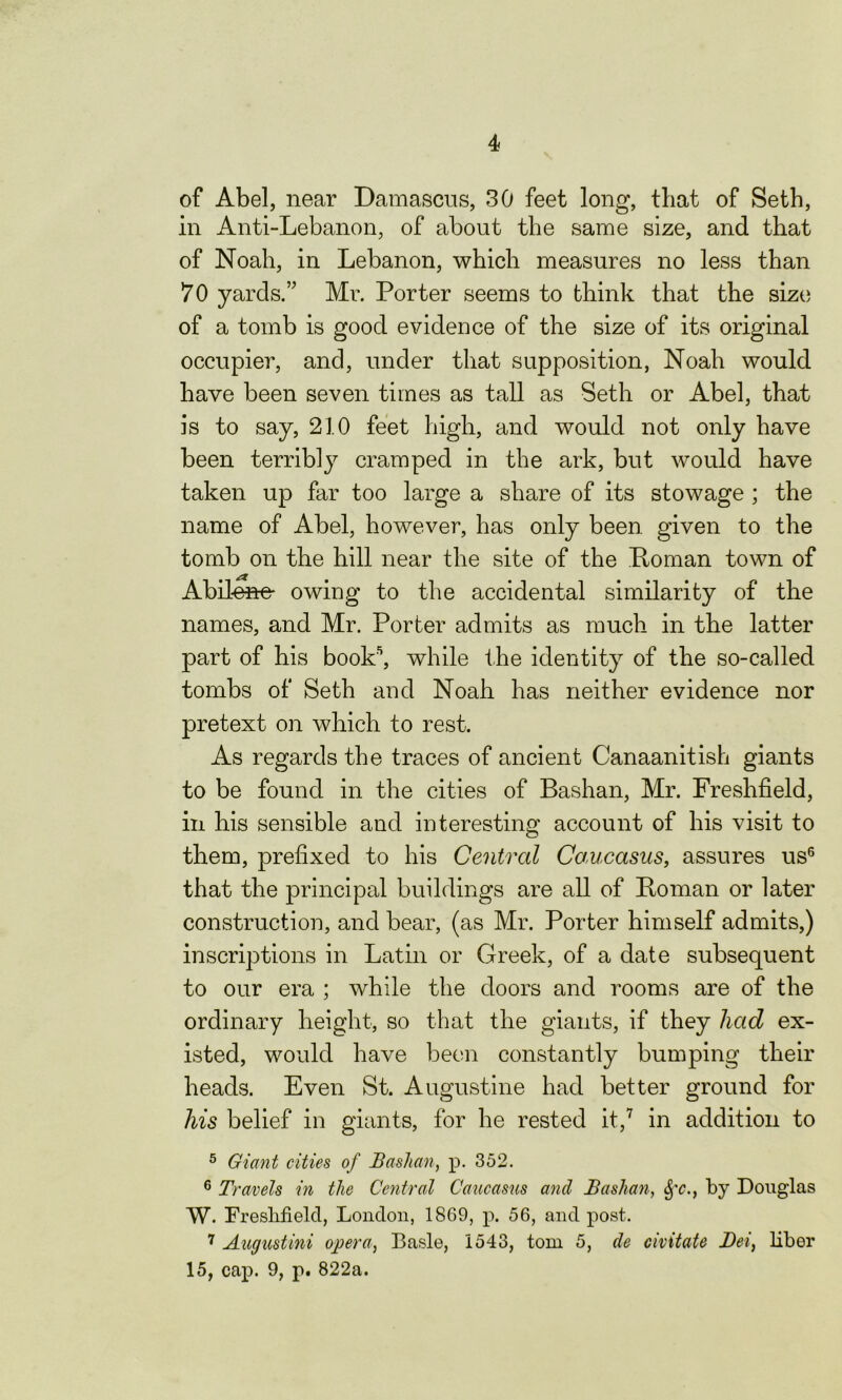 of Abel, near Damascus, 30 feet long, that of Seth, in Anti-Lebanon, of about the same size, and that of Noah, in Lebanon, which measures no less than 70 yards.” Mr. Porter seems to think that the size of a tomb is good evidence of the size of its original occupier, and, under that supposition, Noah would have been seven times as tall as Seth or Abel, that is to say, 210 feet high, and would not only have been terribly cramped in the ark, but would have taken up far too large a share of its stowage ; the name of Abel, however, has only been given to the tomb on the hill near the site of the Roman town of Abilene- owing to the accidental similarity of the names, and Mr. Porter admits as much in the latter part of his book5, while the identity of the so-called tombs of Seth and Noah has neither evidence nor pretext on which to rest. As regards the traces of ancient Canaanitish giants to be found in the cities of Bashan, Mr. Freshfield, in his sensible and interesting account of his visit to them, prefixed to his Central Caucasus, assures us6 that the principal buildings are all of Roman or later construction, and bear, (as Mr. Porter himself admits,) inscriptions in Latin or Greek, of a date subsequent to our era ; while the doors and rooms are of the ordinary height, so that the giants, if they had ex- isted, would have been constantly bumping their heads. Even St. Augustine had better ground for his belief in giants, for he rested it,7 in addition to 5 Giant cities of Bashan, p. 352. 6 Travels in the Central Caucasus and Bashan, <$fc., by Douglas W. Fresbfielcl, London, 1869, p. 56, and post. 7 Augustini opera, Basle, 1543, tom 5, de civitate Dei, liber 15, cap. 9, p^ 822a.