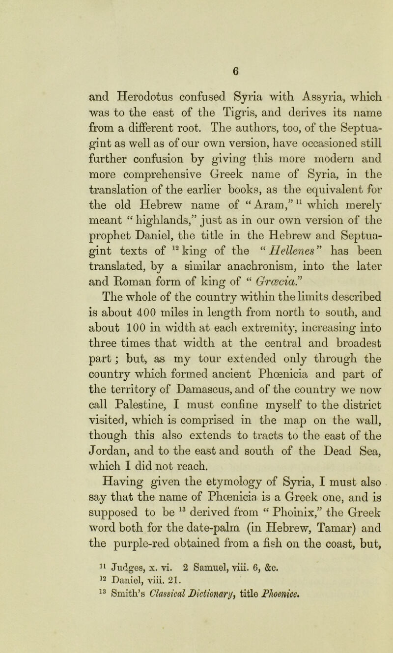 and Herodotus confused Syria with Assyria, which was to the east of the Tigris, and derives its name from a different root. The authors, too, of the Septua- gint as well as of our own version, have occasioned still further confusion by giving this more modern and more comprehensive Greek name of Syria, in the translation of the earlier books, as the equivalent for the old Hebrew name of “ Aram,’’11 which merely meant “ highlands/’ just as in our own version of the prophet Daniel, the title in the Hebrew and Septua- gint texts of 12 king of the “ Hellenes ” has been translated, by a similar anachronism, into the later and Homan form of king of “ Grcecia .” The whole of the country within the limits described is about 400 miles in length from north to south, and about 100 in width at each extremity, increasing into three times that width at the central and broadest part; but, as my tour extended only through the country which formed ancient Phoenicia and part of the territory of Damascus, and of the country we now call Palestine, I must confine myself to the district visited, which is comprised in the map on the wall, though this also extends to tracts to the east of the Jordan, and to the east and south of the Dead Sea, which I did not reach. Having given the etymology of Syria, I must also say that the name of Phoenicia is a Greek one, and is supposed to be 13 derived from “ Phoinix,” the Greek word both for the date-palm (in Hebrew, Tamar) and the purple-red obtained from a fish oil the coast, but, 11 Judges, x. vi. 2 Samuel, viii. 6, &c. 12 Daniel, viii. 21. 13 Smith’s Classical Dictionary, title Phoenicc,