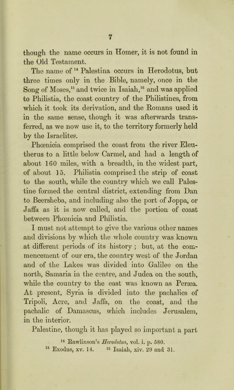 though the name occurs in Homer, it is not found in the Old Testament. The name of 14 Palestina occurs in Herodotus, but three times only in the Bible, namely, once in the Song of Moses,15 and twice in Isaiah,16 and was applied to Pliilistia, the coast country of the Philistines, from which it took its derivation, and the Homans used it in the same sense, though it was afterwards trans- ferred, as we now use it, to the territory formerly held by the Israelites. Phoenicia comprised the coast from the river Eleu- therus to a little below Carmel, and had a length of about 160 miles, with a breadth, in the widest part, of about ]5. Pliilistia comprised the strip of coast to the south, while the country which we call Pales- tine formed the central district, extending from Dan to Beerslieba, and including also the port of Joppa, or Jaffa as it is now called, and the portion of coast between Phoenicia and Pliilistia. I must not attempt to give the various other names and divisions by which the whole country was known at different periods of its history ; but, at the com- mencement of our era, the country west of the Jordan and of the Lakes was divided into Galilee on the north, Samaria in the centre, and Judea on the south, while the country to the east was known as Peroea. At present, Syria is divided into the pachalics of Tripoli, Acre, and Jaffa, on the coast, and the pachalic of Damascus, which includes Jerusalem, in the interior. Palestine, though it has played so important a part 14 Rawlinson’s Herodotus, vol. i, p. 580. 15 Exodus, xv. 14. 10 Isaiah, xiv. 29 and 31.