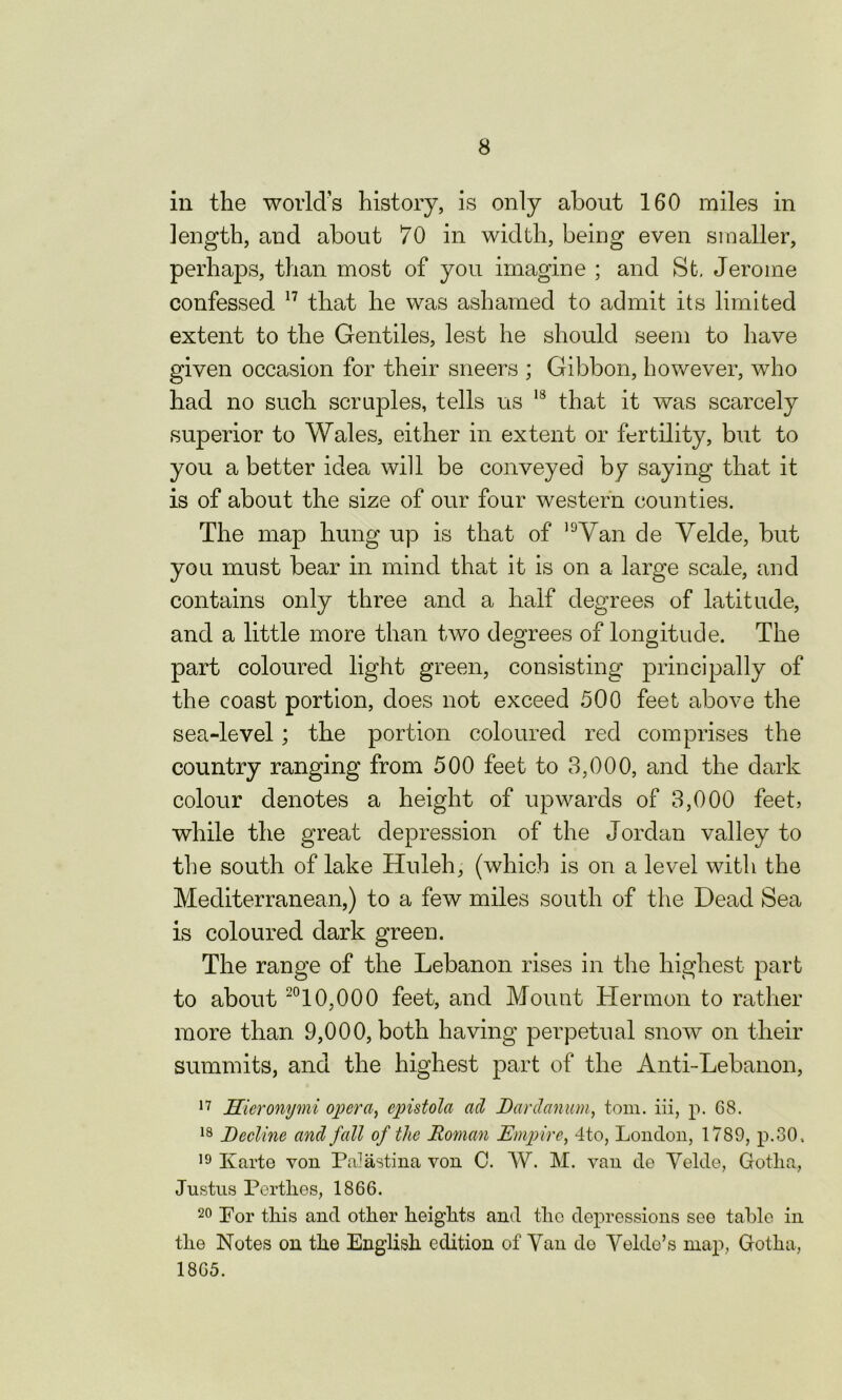 in the world’s history, is only about 160 miles in length, and about 70 in width, being even smaller, perhaps, than most of you imagine ; and St. Jerome confessed 17 that he was ashamed to admit its limited extent to the Gentiles, lest he should seem to have given occasion for their sneers ; Gibbon, however, who had no such scruples, tells us 13 that it was scarcely superior to Wales, either in extent or fertility, but to you a better idea will be conveyed by saying that it is of about the size of our four western counties. The map hung up is that of 1<JVan cle Velde, but you must bear in mind that it is on a large scale, and contains only three and a half degrees of latitude, and a little more than two degrees of longitude. The part coloured light green, consisting principally of the coast portion, does not exceed 500 feet above the sea-level; the portion coloured red comprises the country ranging from 500 feet to 3,000, and the dark colour denotes a height of upwards of 3,000 feet, while the great depression of the Jordan valley to the south of lake Huleh, (which is on a level with the Mediterranean,) to a few miles south of the Dead Sea is coloured dark green. The range of the Lebanon rises in the highest part to about 2010,000 feet, and Mount Hermon to rather more than 9,000, both having perpetual snow on their summits, and the highest part of the Anti-Lebanon, 17 Hicronymi opera, epistola ad Dardanum, tom. iii, p. 68. 18 Decline and fall of the Roman Empire, 4to, London, 1789, p.30, 19 Karte von Palastina von C. W. M. van de Velde, Gotha, Justus Perthes, 1866. 20 For this and other heights and the depressions see table in the Notes on the English edition of Van do Velde’s map, Gotha, 1865.