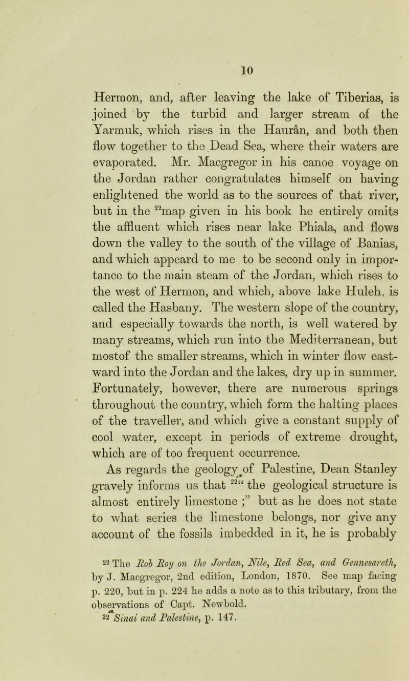 Hermon, and, after leaving the lake of Tiberias, is joined by the turbid and larger stream of the Yarmuk, which rises in the Hauran, and both then flow together to the Dead Sea, where their waters are evaporated. Mr. Macgregor in his canoe voyage on the Jordan rather congratulates himself on having enlightened the world as to the sources of that river, but in the 22map given in his book he entirely omits the affluent which rises near lake Phiala, and flows down the valley to the south of the village of Banias, and which appeard to me to be second only in impor- tance to the main steam of the Jordan, which rises to the west of Hermon, and which, above lake Huleh, is called the Hasbany. The western slope of the country, and especially towards the north, is well watered by many streams, which run into the Mediterranean, but most of the smaller streams, which in winter flow east- ward into the Jordan and the lakes, dry up in summer. Fortunately, however, there are numerous springs throughout the country, which form the halting places of the traveller, and which give a constant supply of cool water, except in periods of extreme drought, which are of too frequent occurrence. As regards the geologyyrf Palestine, Dean Stanley gravely informs ns that 22“ the geological structure is almost entirely limestone f but as he does not state to what series the limestone belongs, nor give any account of the fossils imbedded in it, he is jmdbably 22 The Rob Roy on the Jordan, Nile, Red Sea, and Gennesareth, by J. Macgregor, 2nd edition, London, 1870. See map facing p. 220, but in p. 224 he adds a note as to this tributary, from the observations of Capt. Newbold. 22 Sinai and Palestine, p. 147.