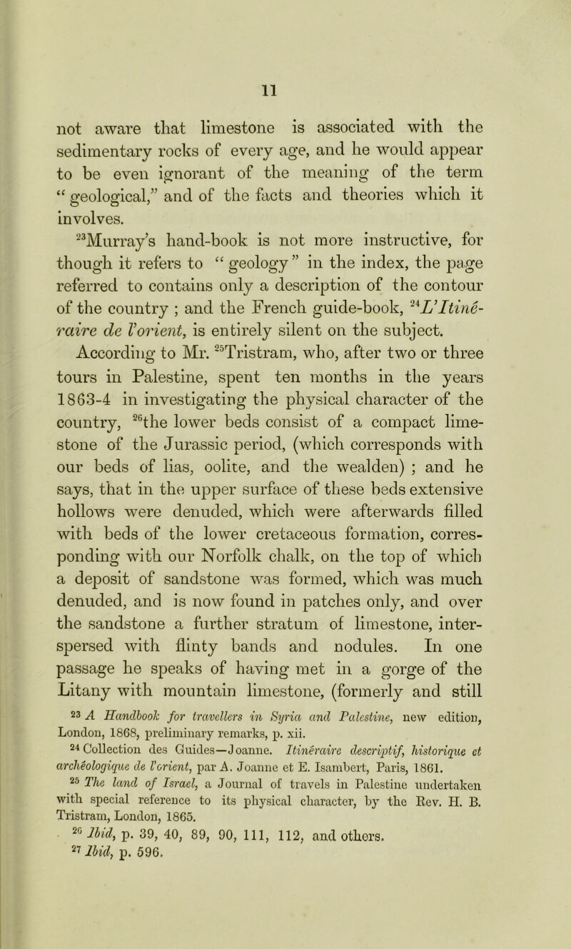 not aware that limestone is associated with the sedimentary rocks of every age, and he would appear to be even ignorant of the meaning of the term “ geological,” and of the facts and theories which it involves. 23Murray s hand-book is not more instructive, for though it refers to “ geology ” in the index, the page referred to contains only a description of the contour of the country ; and the French guide-book, 24L’ltine- raire de Vorient, is entirely silent on the subject. According to Mr. 25Tristram, who, after two or three tours in Palestine, spent ten months in the years 1863-4 in investigating the physical character of the country, 26the lower beds consist of a compact lime- stone of the Jurassic period, (which corresponds with our beds of lias, oolite, and the wealden) ; and he says, that in the upper surface of these beds extensive hollows were denuded, which were afterwards filled with beds of the lower cretaceous formation, corres- ponding with our Norfolk chalk, on the top of which a deposit of sandstone was formed, which was much denuded, and is now found in patches only, and over the sandstone a further stratum of limestone, inter- spersed with flinty bands and nodules. In one passage he speaks of having met in a gorge of the Litany with mountain limestone, (formerly and still 23 A Handbook for travellers in Syria and Palestine, new edition, London, 1868, preliminary remarks, p. xii. 24 Collection des Guides—Joanne. Itineraire descriptif, historique et archeologique de Vorient, par A. Joanne et E. Isambert, Paris, 1861. 25 The land of Israel, a Journal of travels in Palestine undertaken with special reference to its physical character, by the Rev. H. B. Tristram, London, 1865. 20 Ibid, p. 39, 40, 89, 90, 111, 112, and others. 27 Ibid, p. 596.