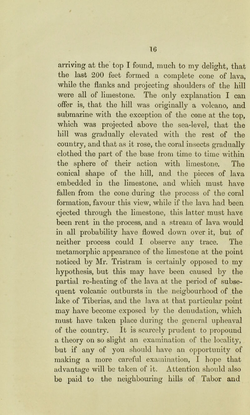 arriving at the top I found, much to my delight, that the last 200 feet formed a complete cone of lava, while the flanks and projecting shoulders of the hill were all of limestone. The only explanation I can offer is, that the hill was originally a volcano, and submarine with the exception of the cone at the top, which was projected above the sea-level, that the hill was gradually elevated with the rest of the country, and that as it rose, the coral insects gradually clothed the part of the base from time to time within the sphere of their action with limestone. The conical shape of the hill, and the pieces of lava embedded in the limestone, and which must have fallen from the cone during the process of the coral formation, favour this view, while if the lava had been ejected through the limestone, this latter must have been rent in the process, and a stream of lava would in all probability have flowed down over it, but of neither process could I observe any trace. The metamorphic appearance of the limestone at the point noticed by Mr. Tristram is certainly opposed to my hypothesis, but this may have been caused by the partial re-heating of the lava at the period of subse- quent volcanic outbursts in the neigbourhood of the lake of Tiberias, and the lava at that particular point may have become exposed by the denudation, which must have taken place during the general upheaval of the country. It is scarcely prudent to propound a theory on so slight an examination of the locality, but if any of you should have an opportunity of making a more careful examination, I hope that advantage will be taken of it. Attention should also be paid to the neighbouring liilis of Tabor and